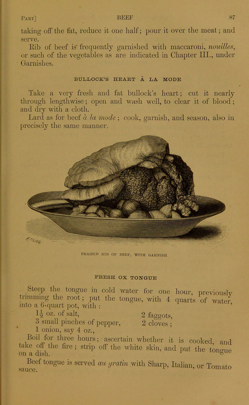 taking off the fat, reduce it one half; pour it over the meat; and serve. Eib of beef is- frequently garnished with maccaroni, nouilles, or such of the vegetables as are indicated in Chapter III., under Garnishes. BULLOCK’S HEART A LA MODE Take a very fresh and fat bullock’s heart; cut it nearly through lengthwise; open and wash well, to clear it of blood; and dry with a cloth. Lard as for beef a la mode ; cook, garnish, and season, also in precisely the same manner. BEAIZEB BIB OP BEEF, WITH GARNISH FRESH OX TOHGUE Steep the tongue in cold water for one hour, previouslv trimming the root; put the tongue, with 4 quarts of water into a o-quart pot, with : oz. of salt, 3 2 faggots, 2 cloves ; small pinches of pepper, 1 onion, say 4 oz., Boil for three hours; ascertain whether it is cooked and take off the lire ; strip off the white skin, and put the tongue on a dish. 1 Beef tongue is served au yratin with Sharp, Italian, or Tomato sa LI (3^3 •