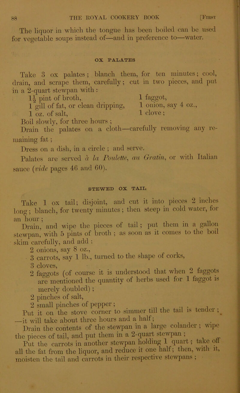 The liquor in which the tongue has been boiled can be used for vegetable soups instead of—and in preference to—water. OX PALATES Take 3 ox palates; blanch them, for ten minutes; cool, drain, and scrape them, carefully; cut in two pieces, and put in a 2-quart stewpan with : \\ pint of broth, 1 faggot, 1 gill of fat, or clean dripping, 1 onion, say 4 oz., 1 oz. of salt, 1 clove ; Boil slowly, for three hours ; Drain the palates on a cloth—carefully removing any re- maining fat ; Dress on a dish, in a circle ; and serve. Palates are served a la Poulette, au Gratin, or with Italian sauce (vide pages 46 and 60). STEWED OX TAIL Take 1 ox tail; disjoint, and cut it into pieces 2 inches long; blanch, for twenty minutes ; then steep in cold water, for an hour; . . Drain, and wipe the pieces of tail ; put them in a gallon stewpan, with 5 pints of broth ; as soon as it comes to the boil skim carefully, and add : 2 onions, say 8 oz., 3 carrots, say 1 lb., turned to the shape of corks, 3 cloves, 2 faggots (of course it is understood that when 2 faggots are mentioned the quantity of herbs used foi 1 faggot is merely doubled) ; 2 pinches of salt, 2 small pinches of pepper; Put it on the stove corner to simmer till the tail is tenclei ; —it will take about three hours and a half; . Drain the contents of the stewpan in a large colander ; wipe the pieces of tail, and put them in a 2-quart stewpan ; Put the carrots in another stewpan holding 1 quart; take oil all the fat from the liquor, and reduce it one half; then, with it, moisten the tail and carrots in their respective stew pans ;