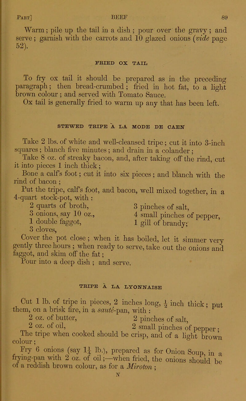 Warm; pile up the tail in a dish ; pour over the gravy ; and serve ; garnish with the carrots and 10 glazed onions (vide page 52). FRIED OX TAIL To fry ox tail it should be prepared as in the preceding paragraph; then bread-crumbed ; fried in hot fat, to a light brown colour ; and served with Tomato Sauce. Ox tail is generally fried to warm up any that has been left. STEWED TRIPE A LA MODE DE CAEN- Take 2 lbs. of white and well-cleansed tripe ; cut it into 3-inch squares; blanch five minutes; and drain in a colander; Take 8 oz. of streaky bacon, and, after taking off the rind, cut it into pieces 1 inch thick ; Bone a calf’s foot; cut it into six pieces ; and blanch with the rind of bacon ; Put the tripe, calf’s foot, and bacon, well mixed together, in a 4-quart stock-pot, with : 2 quarts of broth, 3 pinches of salt, 3 onions, say 10 oz., 4 small pinches of pepper, 1 double faggot, 1 gifi of brandy; 3 cloves, Cover the pot close ; when it has boiled, let it simmer very gently three hours ; when ready to serve, take out the onions and faggot, and skim off the fat; Pour into a deep dish ; and serve. TRIPE A LA LT ONN AISE Cut 1 lb. of tripe in pieces, 2 inches long, l inch thick; put them, on a brisk fire, in a semfc'-pan, with : ’ 1 2 oz. of butter, 2 pinches of salt, 2 oz. of oil, 2 small pinches of pepper • The tripe when cooked should be crisp, and of a fight brown colour; Fry 6 onions (say 11 lb.), prepared as for Onion Soup in a frying-pan with 2 oz. of oilwhen fried, the onions should be of a reddish brown colour, as for a Miroton ; N