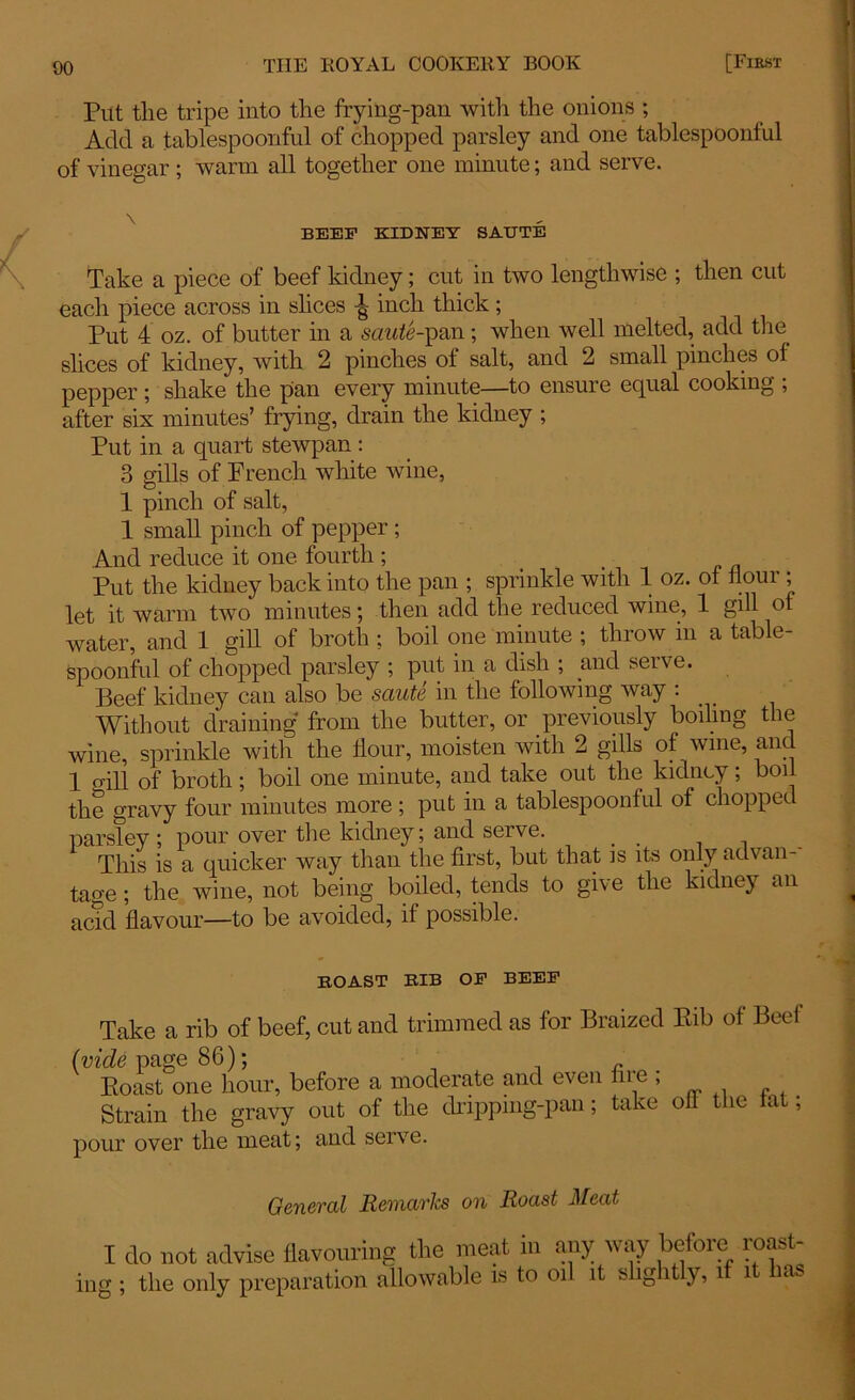 Put the tripe into the frying-pan with the onions ; Add a tablespoonful of chopped parsley and one tablespoonful of vinegar ; warm all together one minute; and serve. \ BEEF KIDNEY SAUTE Take a piece of beef kidney; cut in two lengthwise ; then cut each piece across in slices inch thick; Put 4 oz. of butter in a saute-pan; when well melted, add the slices of kidney, with 2 pinches of salt, and 2 small pinches of pepper ; shake the pan every minute—to ensure equal cooking ; after six minutes’ frying, drain the kidney ; Put in a quart stewpan : 3 sills of French white wine, 1 pinch of salt, 1 small pinch of pepper ; And reduce it one fourth ; Put the kidney back into the pan ; sprinkle with 1 oz. of flour ; let it warm two minutes; then add the reduced wine, 1 gill of water, and 1 gill of broth ; boil one minute ; throw in a table- spoonful of chopped parsley ; put in a dish ; and serve. Beef kidney can also be saute in the following way : Without draining from the butter, or previously boiling the wine, sprinkle with the flour, moisten with 2 gills of wine, and 1 oill of broth; boil one minute, and take out the kidney; boil the gravy four minutes more ; put in a tablespoonful of chopped parsley; pour over the kidney; and serve. _ This is a quicker way than the first, but that is its only advan- tage ; the wine, not being boiled, tends to give the kidney an acid flavour—to be avoided, if possible. BOAST BIB OF BEEF Take a rib of beef, cut and trimmed as for Braized Eib of Beef (vide page 86); Eoast one hour, before a moderate and even in e , Strain the gravy out of the drippmg-pan; take off the tat, pour over the meat; and serve. General Remarks on Roast Meat I do not advise flavouring the meat in any way before roast- ing ; the only preparation allowable is to oil it slightly, if it has