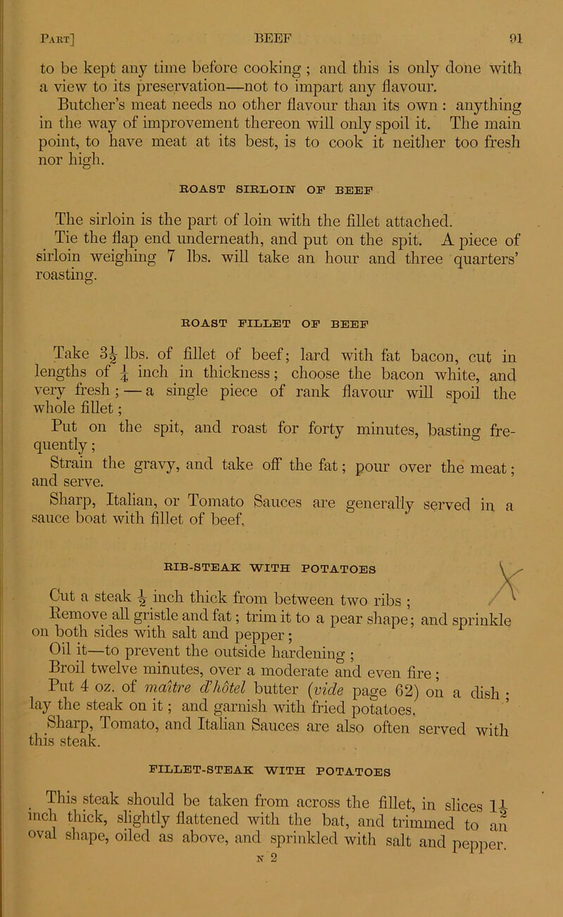 to be kept any time before cooking ; and this is only done with a view to its preservation—not to impart any flavour. Butcher’s meat needs no other flavour than its own : anything in the way of improvement thereon will only spoil it. The main point, to have meat at its best, is to cook it neither too fresh nor high. BOAST SIBLOIN OP BEEP The sirloin is the part of loin with the fillet attached. Tie the flap end underneath, and put on the spit. A piece of sirloin weighing 7 lbs. will take an hour and three quarters’ roasting. BOAST PILLET OP BEEP Take 3^ lbs. of fillet of beef; lard with fat bacon, cut in lengths of \ inch in thickness; choose the bacon white, and very fresh; — a single piece of rank flavour will spoil the whole fillet; Put on the spit, and roast for forty minutes, bastino- fre- quently ; Strain the gravy, and take off the fat; pour over the meat; and serve. Sharp, Italian, or Tomato Sauces are generally served in a sauce boat with fillet of beef. BIB-STEAK WITH POTATOES Cut a steak | inch thick from between two ribs ; Remove all giistle and fat; trim it to a pear shape; and sprinkle on both sides with salt and pepper; Oil it—to prevent the outside hardening ; Broil twelve minutes, over a moderate and even fire; Put 4 oz. of maitre cl’hotel butter (vide page 62) on a dish ; lay the steak on it; and garnish with fried potatoes. Sharp, Pomato, and Italian Sauces are also often served with this steak. PILLET-STEAK WITH POTATOES . This steak should be taken from across the fillet, in slices 14 mch thick, slightly flattened with the bat, and trimmed to an oval shape, oiled as above, and sprinkled with salt and pepper. N 2