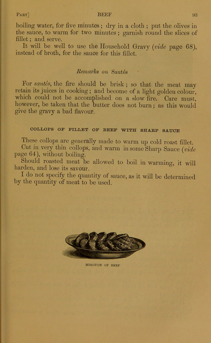 boiling water, for five minutes; dry in a cloth ; put the olives in the sauce, to warm for two minutes ; garnish round the slices of fillet; and serve. It will be well to use the Household Gravy (vide page 68), instead of broth, for the sauce for this fillet. Remarks on Sautes For sautes, the fire should be brisk ; so that the meat may retain its juices in cooking; and become of a light golden colour, which could not be accomplished on a slow fire. Care must, however, be taken that the butter does not burn; as this would give the gravy a bad flavour. COLLOPS OP FILLET OF BEEF WITH SHARP SAUCE These collops are generally made to warm up cold roast fillet. Cut in very thin collops, and warm in some Sharp Sauce (vide page 64), without boiling. Should roasted meat be allowed to boil in warming, it will harden, and lose its savour. I do not specify the quantity of sauce, as it will be determined by the quantity of meat to be used. MIROTON OF BEEF