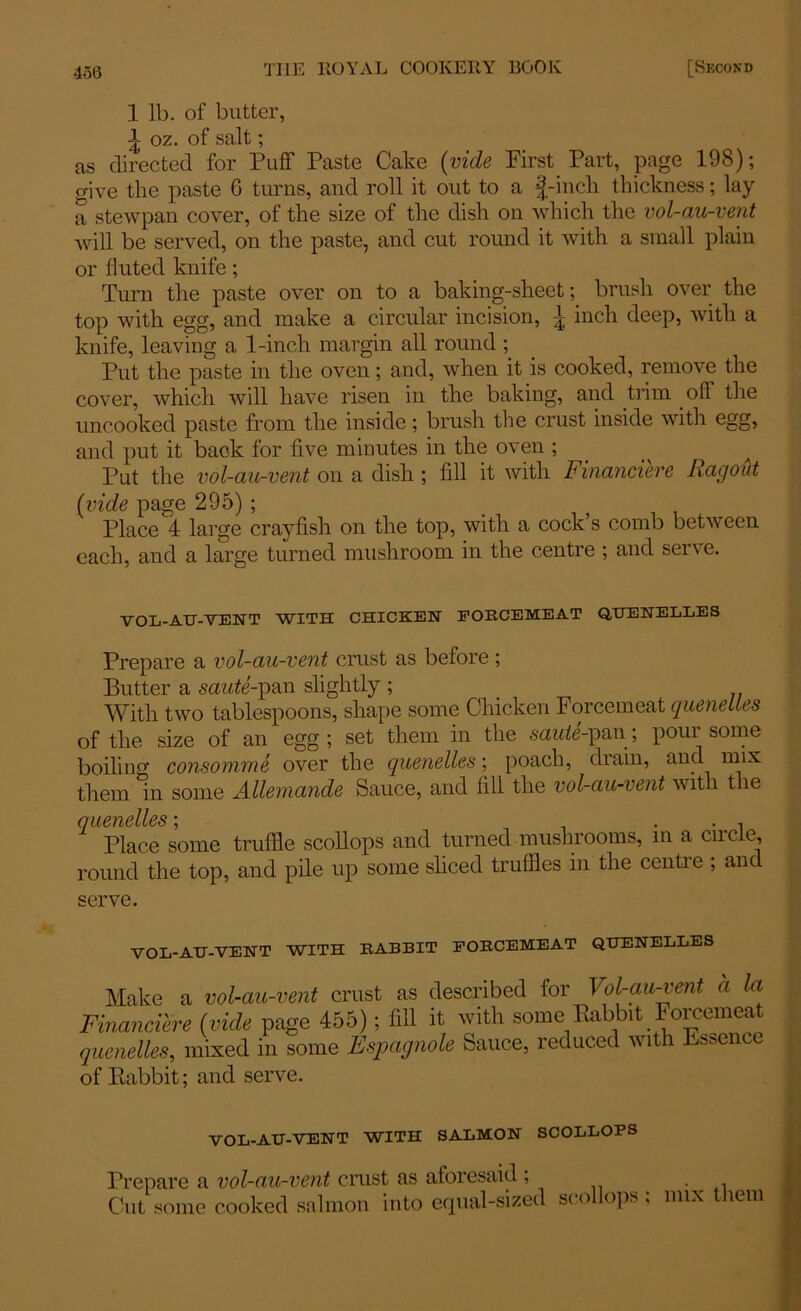 1 lb. of butter, l oz. of salt; as directed for Puff Paste Cake (vide First Part, page 198); give the paste 6 turns, and roll it out to a £-inch thickness; lay a stewpan cover, of the size of the dish on which the vol-au-vent will be served, on the paste, and cut round it with a small plain or fluted knife; Turn the paste over on to a baking-sheet; brush over the top with egg, and make a circular incision, inch deep, with a knife, leaving a 1-inch margin all round ; Put the paste in the oven; and, when it is cooked, remove the cover, which will have risen in the baking, and trim off the uncooked paste from the inside; brush the crust inside with egg, and put it back for five minutes in the oven ; Pat the vol-au-vent on a dish ; fill it with Financiere Ragout (vide page 295) ; Place 4 large crayfish on the top, with a cock s comb between each, and a large turned mushroom in the centre ; and serve. VOL-AIJ-VENT WITH CHICKEN FORCEMEAT QUENELLES Prepare a vol-au-vent crust as before ; Butter a saute-pan slightly ; With two tablespoons, shape some Chicken Forcemeat quenelles of the size of an egg; set them in the saute-pan; pour some boiling consomme over the quenelles; poach, drain, and mix them in some Allemande Sauce, and fill the vol-au-vent with the oucucitcs * Place some truffle scollops and turned mushrooms, in a ciicle, round the top, and pile up some sliced truffles in the centre ; and serve. VOL-AU-VENT WITH RABBIT FORCEMEAT QUENELLES Make a vol-au-vent crust as described for Vol-au-vent a la Financiere (vide page 455); fill it with some Babbit Forcemeat quenelles, mixed in some Fspagnole Sauce, reduced with Essence of Eabbit; and serve. VOL-AU-VENT WITH SALMON SCOLLOPS Prepare a vol-au-vent crust as aforesaid ; . Cut some cooked salmon into equal-sized sco ops, mix lem