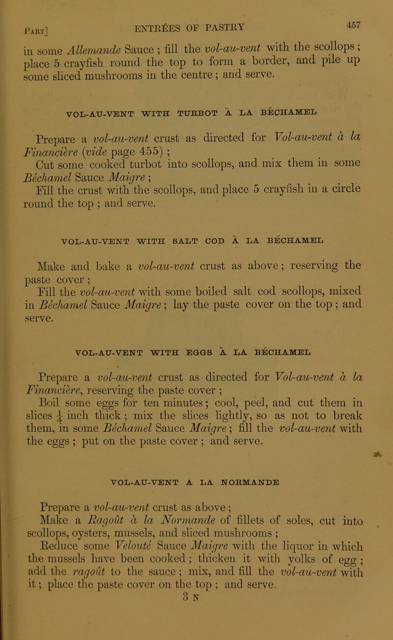 in some Allemande Sauce ; fill tlie vol-au-vent with the scollops ; place 5 crayfish round the top to form a border, and pile up some sliced mushrooms in the centre; and serve. VOL-AU-VENT WITH TURBOT A LA BECHAMEL Prepare a vol-au-vent crust as directed for Vol-au-vent a la Financiere {vide page 455) ; Cut some cooked turbot into scollops, and mix them in some Bechamel Sauce Maigre; Fill the crust with the scollops, and place 5 crayfish in a circle round the top ; and serve. V OL-ATJ-VEHT WITH SALT COD A LA BECHAMEL Make and bake a vol-au-vent crust as above; reserving the paste cover; Fill the vol-au-vent with some boiled salt cod scollops, mixed in Bechamel Sauce Maigre; lay the paste cover on the top ; and serve. VOL-AU-VENT WITH EGGS A LA BECHAMEL Prepare a vol-au-vent crust as directed for Vol-au-vent a la Financiered reserving the paste cover ; Boil some eggs for ten minutes; cool, peel, and cut them in slices ^ inch thick ; mix the slices lightly, so as not to break them, in some Bechamel Sauce Maigre; fill the vol-au-vent with the eggs ; put on the paste cover ; and serve. VOL-AU-VENT A LA NORMANDE Prepare a vol-au-vent crust as above; Make a Ragout a la Normande of fillets of soles, cut into scollops, oysters, mussels, and sliced mushrooms ; Reduce some Veloute Sauce Maigre with the liquor in which the mussels have been cooked ; thicken it with yolks of ega;; add the ragout to the sauce ; mix, and fill the vol-au-vent with it; place the paste cover on the top ; and serve. 3 N