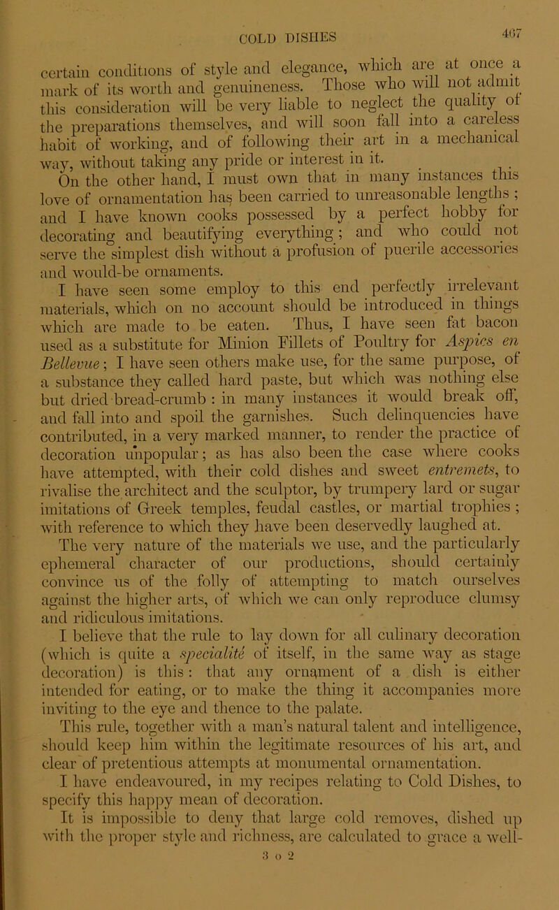 certain conditions of style and elegance, winch are at once a mark of its worth and genuineness. Those who will not admit this consideration will be very liable to neglect the quahty ot the preparations themselves, and will soon fall into a careless habit of working, and of following their art in a mechanical way, without taking any pride or interest in it. On the other hand, I must own that in many instances this love of ornamentation has been carried to unreasonable lengths ; and I have known cooks possessed by a perfect hobby for decorating and beautifying everything; and who could not serve the simplest dish without a profusion of puerile accessoiies and would-be ornaments. I have seen some employ to this end perfectly irrelevant materials, which on no account should be introduced in things which are made to be eaten. Thus, I have seen fat bacon used as a substitute for Minion Fillets of Poultry for Aspics en. Bellevue; I have seen others make use, for the same purpose, of a substance they called hard paste, but which was nothing else but dried bread-crumb : in many instances it would break off, and fall into and spoil the garnishes. Such delinquencies have contributed, in a very marked manner, to render the practice of decoration unpopular; as has also been the case where cooks have attempted, with their cold dishes and sweet entremets, to rivalise the architect and the sculptor, by trumpery lard or sugar imitations of Greek temples, feudal castles, or martial trophies ; with reference to which they have been deservedly laughed at. The very nature of the materials we use, and the particularly ephemeral character of our productions, should certainly convince us of the folly of attempting to match ourselves against the higher arts, of which we can only reproduce clumsy and ridiculous imitations. I believe that the rule to lay down for all culinary decoration (which is quite a speciality of itself, in the same way as stage decoration) is this: that any ornament of a dish is either intended for eating, or to make the thing it accompanies more inviting to the eye and thence to the palate. This ride, together with a man’s natural talent and intelligence, should keep him within the legitimate resources of his art, and clear of pretentious attempts at monumental ornamentation. I have endeavoured, in my recipes relating to Cold Dishes, to specify this happy mean of decoration. It is impossible to deny that large cold removes, dished up with the proper style and richness, are calculated to grace a well- 3 o 2