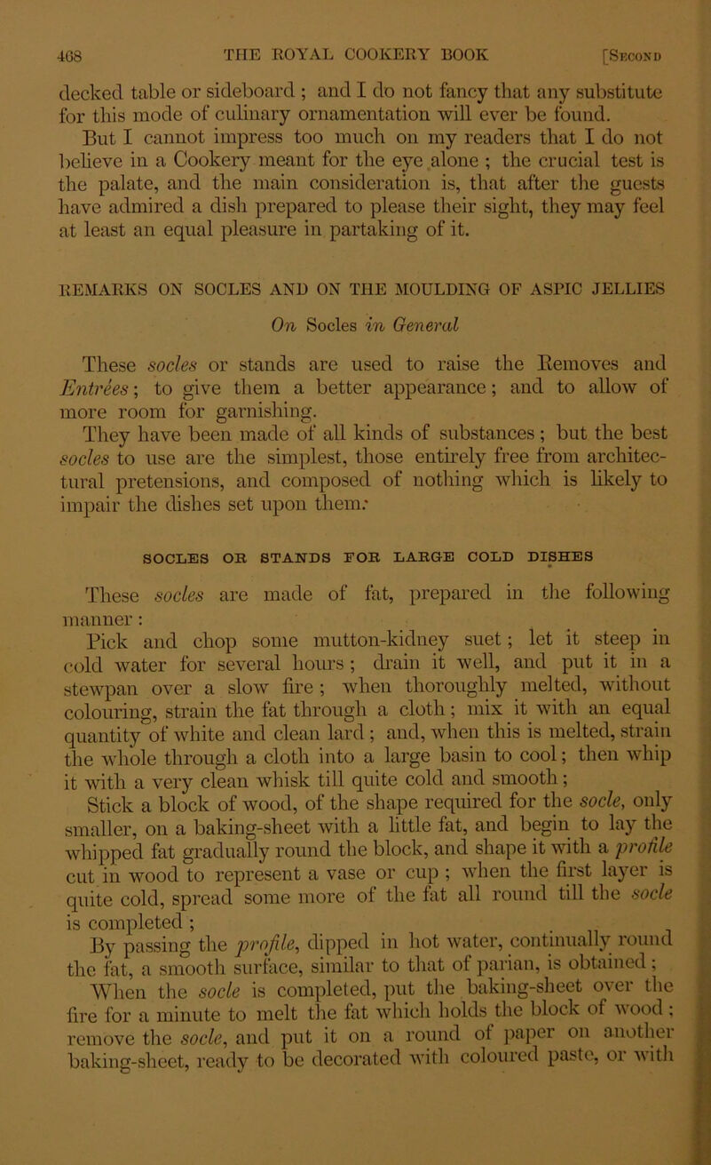 decked table or sideboard ; and I do not fancy that any substitute for this mode of culinary ornamentation will ever be found. But I cannot impress too much on my readers that I do not believe in a Cookery meant for the eye alone ; the crucial test is the palate, and the main consideration is, that after the guests have admired a dish prepared to please their sight, they may feel at least an equal pleasure in partaking of it. REMARKS ON SOCLES AND ON THE MOULDING OF ASPIC JELLIES On Socles in General These socles or stands are used to raise the Removes and Entrees; to give them a better appearance; and to allow of more room for garnishing. They have been made of all kinds of substances; but the best socles to use are the simplest, those entirely free from architec- tural pretensions, and composed of nothing which is likely to impair the dishes set upon them: SOCLES OB STANDS FOB LABGE COLD DISHES These socles are made of fat, prepared in the following manner: Pick and chop some mutton-kidney suet; let it steep in cold water for several hours ; drain it well, and put it in a stewpan over a slow fire ; when thoroughly melted, without colouring, strain the fat through a cloth; mix it with an equal quantity of white and clean lard ; and, when this is melted, strain the whole through a cloth into a large basin to cool; then whip it with a very clean whisk till quite cold and smooth; Stick a block of wood, of the shape required for the socle, only smaller, on a baking-sheet with a little fat, and begin to lay the whipped fat gradually round the block, and shape it with a profile cut in wood to represent a vase or cup ; when the first layer is quite cold, spread some more of the fat all round till the socle is completed ; By passing the profile, dipped in hot water, continually round the fat, a smooth surface, similar to that of parian, is obtained; When the socle is completed, put the baking-sheet over the fire for a minute to melt the lat which holds the block of wood; remove the socle, and put it on a round ol paper on anotliei baking-sheet, ready to be decorated with coloured paste, or with