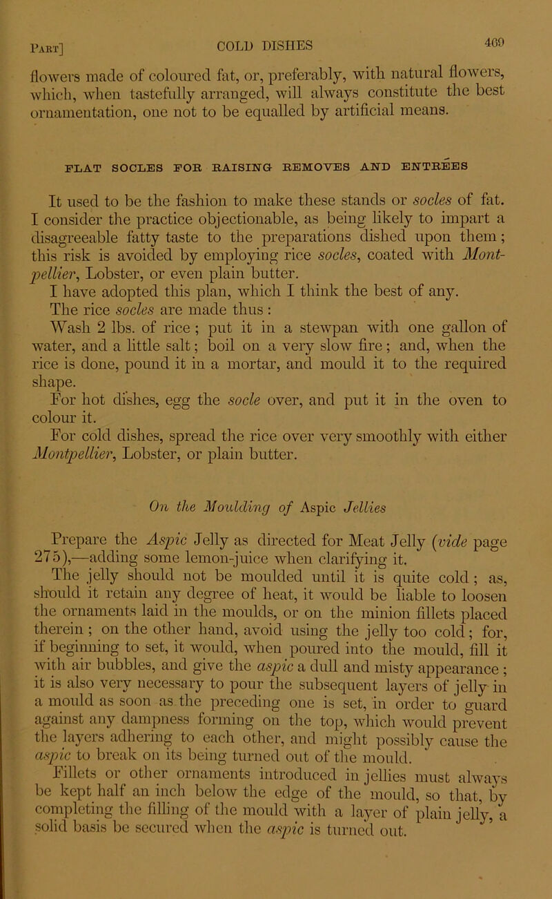 flowers made of coloured fat, or, preferably, with natural flowers, which, when tastefully arranged, will always constitute the best ornamentation, one not to be equalled by artificial means. FLAT SOCLES FOE BAISING REMOVES AND ENTREES It used to be the fashion to make these stands or socles of fat. I consider tire practice objectionable, as being likely to impart a disagreeable fatty taste to the preparations dished upon them; this risk is avoided by employing rice socles, coated with Mont- pellier, Lobster, or even plain butter. I have adopted this plan, which I think the best of any. The rice socles are made thus : Wash 2 lbs. of rice ; put it in a stewpan with one gallon of water, and a little salt; boil on a very slow fire; and, when the rice is done, pound it in a mortar, and mould it to the required shape. For hot dishes, egg the socle over, and put it in the oven to colour it. For cold dishes, spread the rice over very smoothly with either Montpellier, Lobster, or plain butter. On the Moulding of Aspic Jellies Prepare the Aspic Jelly as directed for Meat Jelly (vicle page 275),—adding some lemon-juice when clarifying it. The jelly should not be moulded until it is quite cold ; as, should it retain any degree of heat, it would be liable to loosen the ornaments laid in the moulds, or on the minion fillets placed therein ; on the other hand, avoid using the jelly too cold; for, if beginning to set, it would, when poured into the mould, fill it with air bubbles, and give the aspic a dull and misty appearance ; it is also very necessary to pour the subsequent layers of jelly in a mould as soon as the preceding one is set, in order to guard against any dampness forming on the top, which would prevent the layers adhering to each other, and might possibly cause the aspic to break on its being turned out of the mould. Fillets or other ornaments introduced in jellies must always be kept half an inch below the edge of the mould, so that, by completing the filling of the mould with a layer of plain jelly, a solid basis be secured when the aspic is turned out.