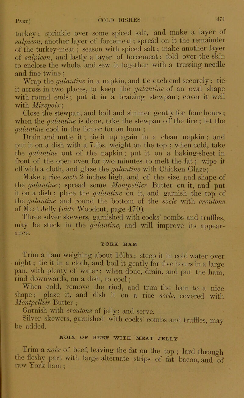 turkey; sprinkle over some spiced salt, and make a layer ot salpicon, another layer of forcemeat; spread on it the remainder of the turkey-meat; season with spiced salt; make another layer of salpicon, and lastly a layer of forcemeat; fold over the skin to enclose the whole, and sew it together with a trussing needle and line twine ; Wrap the galantine in a napkin, and tie each end securely ; tie it across in two places, to keep the galantine of an oval shape with round ends; put it in a braizing stewpan; cover it well with Mirepoix; Close the stewpan, and boil and simmer gently for four hours ; when the galantine is done, take the stewpan off the lire ; let the galantine cool in the liquor for an hour; Drain and untie it; tie it up again in a clean napkin; and put it on a dish with a 7-lbs. weight on the top ; when cold, take the galantine out of the napkin; put it on a baking-sheet in front of the open oven for two minutes to melt the fat; wipe it off with a cloth, and glaze the galantine with Chicken Glaze; Make a rice socle 2 inches high, and of the size and shape of the galantine; spread some Montpellier Butter on it, and put it on a dish ; place the galantine on it, and garnish the top of the galantine and round the bottom of the socle with croutons of Meat Jelly (vide Woodcut, page 470). Three silver skewers, garnished with cocks’ combs and truffles, may be stuck in the galantine, and will improve its appear- ance. v OEK HAM Trim a ham weighing about 161bs.; steep it in cold water over night; tie it in a cloth, and boil it gently for five hours in a large pan, with plenty of water; when done, drain, and put the ham, rind downwards, on a dish, to cool; When cold, remove the rind, and trim the ham to a nice shape; glaze it, and dish it on a rice socle, covered with Montpellier Butter ; Garnish with croutons of jelly; and serve. Silver skewers, garnished with cocks’ combs and truffles, mav be added. NOIX OP BEEP WITH MEAT JELLY Trim a noix of beef, leaving the fat on the top ; lard thromdi the fleshy part with large alternate strips of fat bacon, and of raw York ham ;
