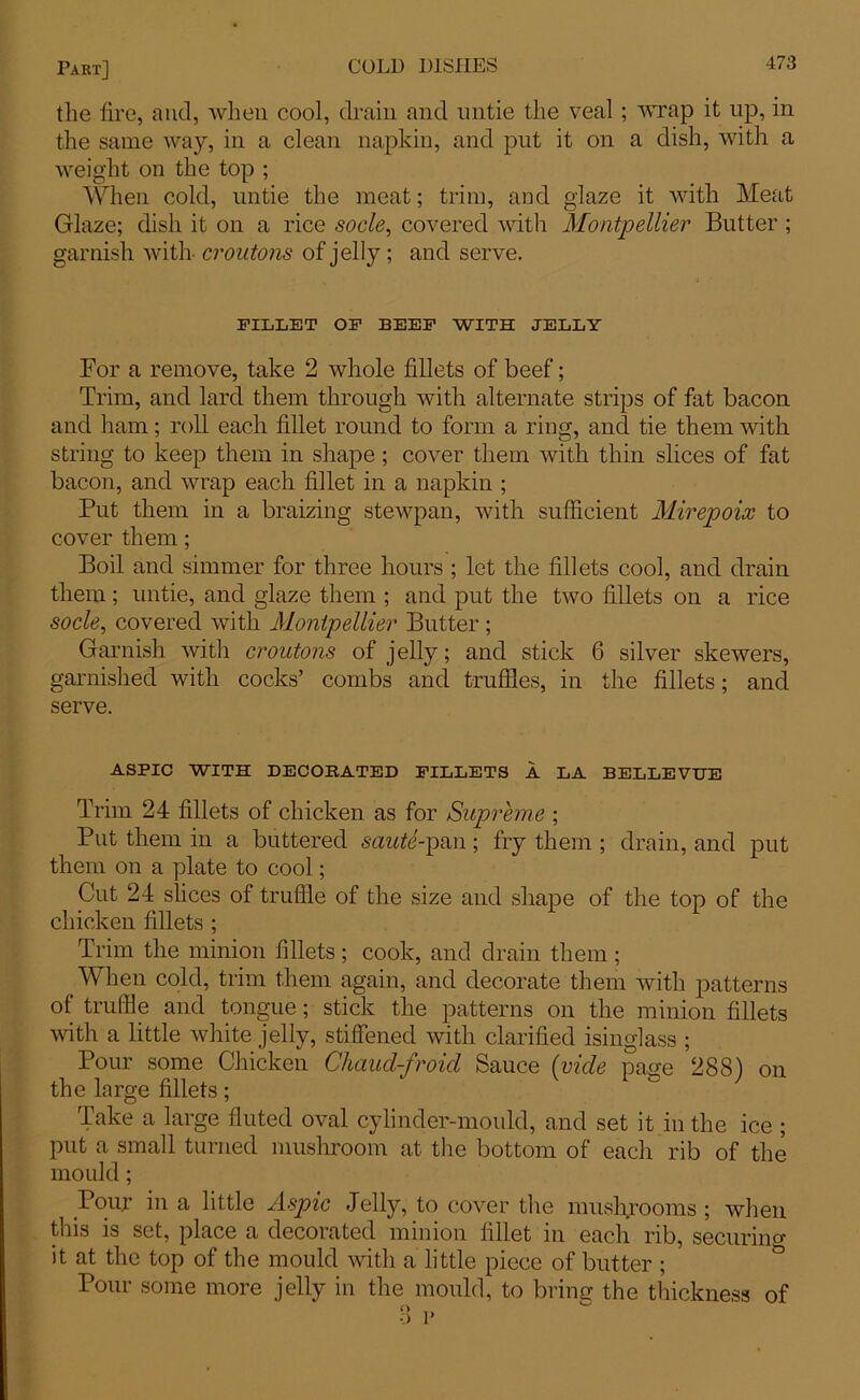 the lire, and, when cool, drain and untie the veal ; wrap it up, in the same way, in a clean napkin, and put it on a dish, with a weight on the top ; When cold, untie the meat; trim, and glaze it with Meat Glaze; dish it on a rice socle, covered with Montpellier Butter ; garnish with croutons of jelly; and serve. FILLET OF BEEF WITH JELLY For a remove, take 2 whole fillets of beef; Trim, and lard them through with alternate strips of fat bacon and ham; roll each fillet round to form a ring, and tie them with string to keep them in shape; cover them with thin slices of fat bacon, and wrap each fillet in a napkin ; Put them in a braizing stewpan, with sufficient Mirepoix to cover them; Boil and simmer for three hours ; let the fillets cool, and drain them ; untie, and glaze them ; and put the two fillets on a rice socle, covered with Montpellier Butter; Garnish with croutons of jelly; and stick 6 silver skewers, garnished with cocks’ combs and truffles, in the fillets; and serve. ASPIC WITH DECORATED FILLETS A LA BELLEVUE Trim 24 fillets of chicken as for Supreme ; Put them in a buttered saute-pan ; fry them ; drain, and put them on a plate to cool; Cut 24 slices of truffle of the size and shape of the top of the chicken fillets ; Trim the minion fillets ; cook, and drain them; When cold, trim them again, and decorate them with patterns of truffle and tongue; stick the patterns on the minion fillets with a little white jelly, stiffened with clarified isinglass ; Pour some Chicken Chaud-froid Sauce (vide page 288) on the large fillets; Take a large fluted oval cylinder-mould, and set it in the ice ; put a small turned mushroom at the bottom of each rib of the mould; Pour in a little Aspic Jelly, to cover the mushrooms ; when this is set, place a decorated minion fillet in each rib, securino- it at the top of the mould with a little piece of butter ; Pour some more jelly in the mould, to bring the thickness of