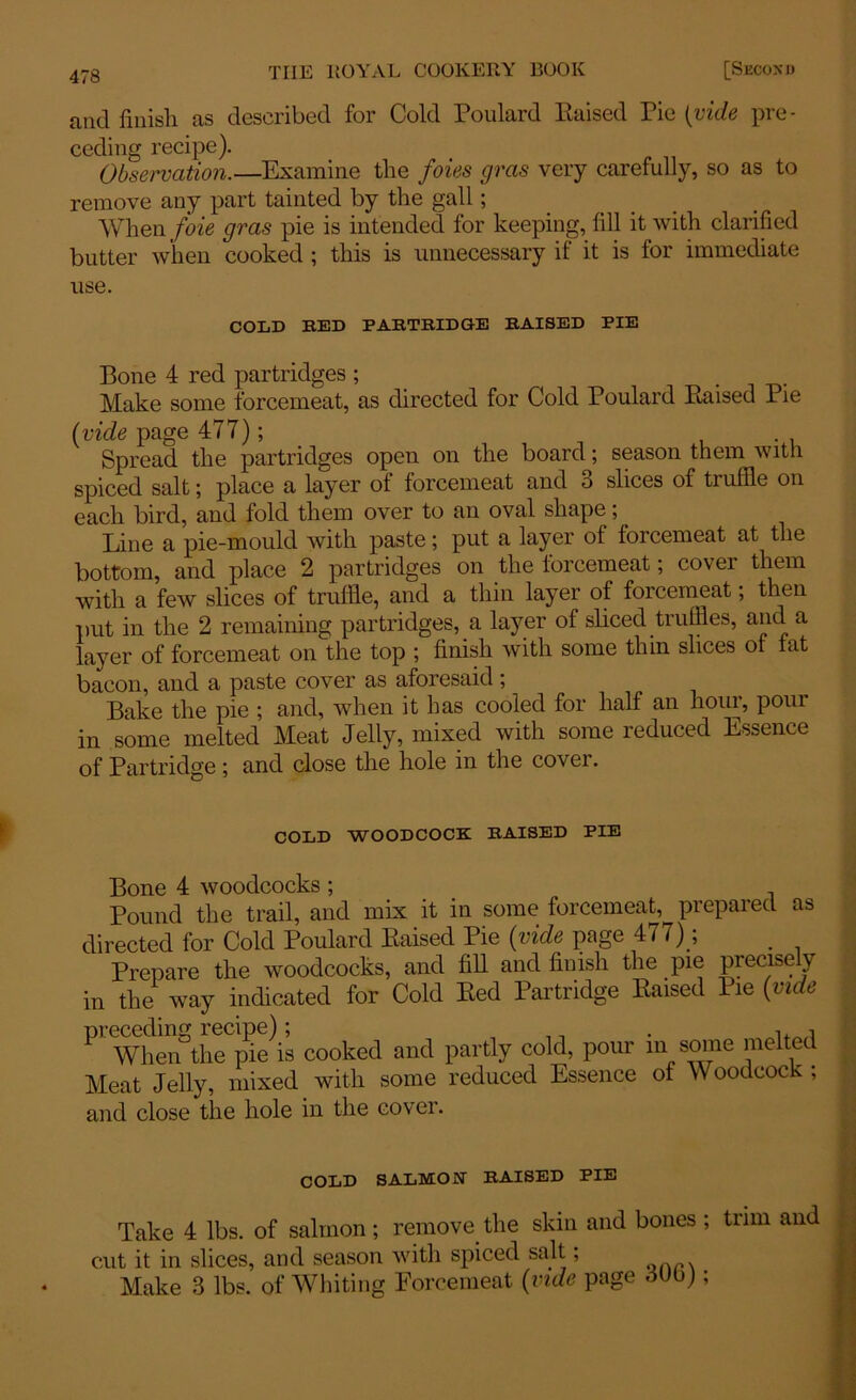 and finish as described for Cold Poulard Raised Pie (vide pre- ceding recipe). Observation.—Examine the foies gras very carefully, so as to remove any part tainted by the gall; When foie gras pie is intended for keeping, fill it with clarified butter when cooked ; this is unnecessary if it is for immediate use. COLD BED PABTBIDGE BAISED PIE Bone 4 red partridges ; Make some forcemeat, as directed for Cold Poulard Raised Pie (vide page 477); Spread the partridges open on the board; season them with spiced salt; place a layer of forcemeat and 3 slices of truffle on each bird, and fold them over to an oval shape; Line a pie-mould with paste; put a layer of forcemeat at the bottom, and place 2 partridges on the forcemeat; cover them with a few slices of truffle, and a thin layer of forcemeat, then put in the 2 remaining partridges, a layer of sliced truffles, and a layer of forcemeat on the top ; finish with some thin slices of fat bacon, and a paste cover as aforesaid; Bake the pie ; and, when it has cooled for half an hour, pour in some melted Meat Jelly, mixed with some reduced Essence of Partridge; and close the hole in the cover. COLD WOODCOCK; BAISED PIE Bone 4 woodcocks ; Pound the trail, and mix it in some forcemeat, prepared as directed for Cold Poulard Raised Pie (vide page 477); . Prepare the woodcocks, and fill and finish the pie precisely in the way indicated for Cold Red Partridge Raised Pie (vide PT When°theCpie\s cooked and partly cold, pour in some melted Meat Jelly, mixed with some reduced Essence of Woodcock ; and close the hole in the cover. COLD SALMON' BAISED PIE Take 4 lbs. of salmon ; remove the skin and bones ; trim and cut it in slices, and season with spiced salt, Make 3 lbs. of Whiting Forcemeat (vide page dUbj;