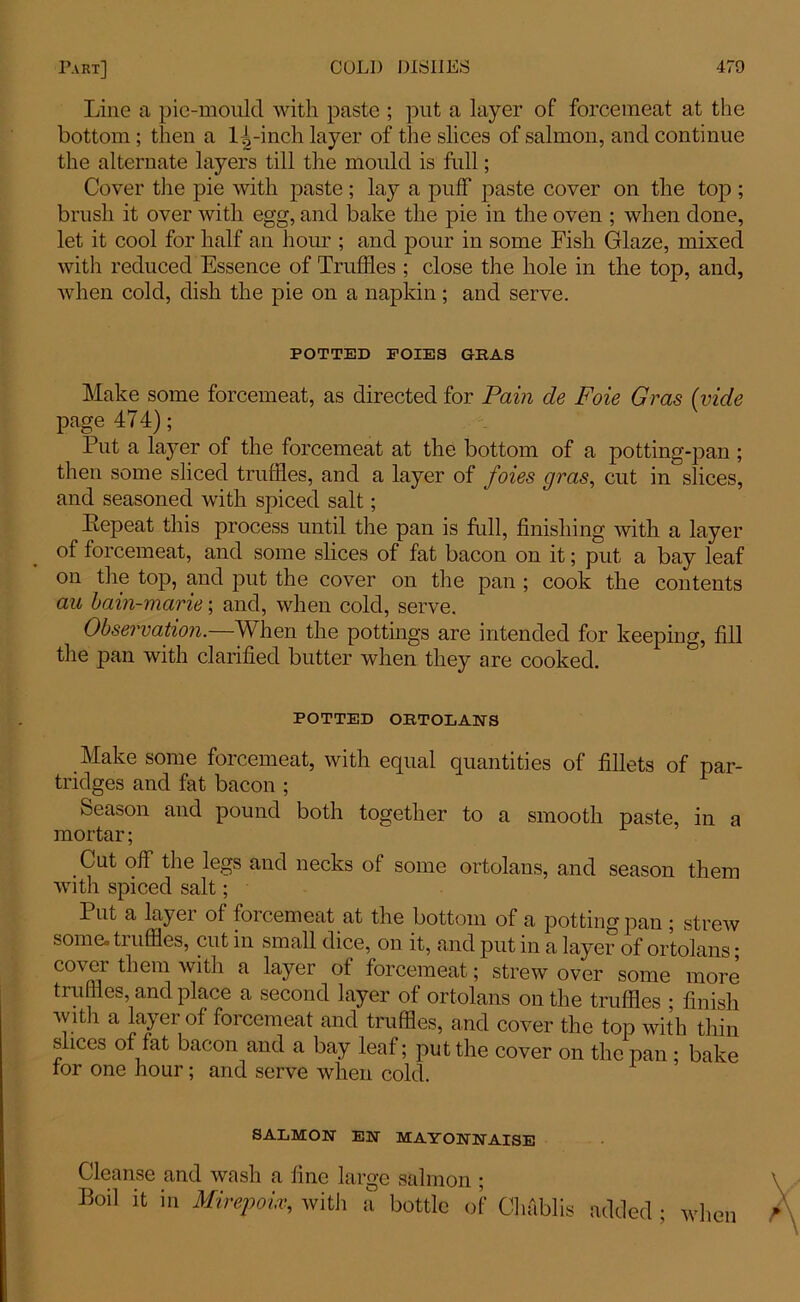 Line a pie-mould with paste ; put a layer of forcemeat at the bottom; then a 1^-inch layer of the slices of salmon, and continue the alternate layers till the mould is full; Cover the pie with paste; lay a puff paste cover on the top ; brush it over with egg, and bake the pie in the oven ; when done, let it cool for half an hour ; and pour in some Fish Glaze, mixed with reduced Essence of Truffles ; close the hole in the top, and, when cold, dish the pie on a napkin; and serve. POTTED FOIES GBAS Make some forcemeat, as directed for Pain cle Foie Gras (vide page 474); Put a layer of the forcemeat at the bottom of a potting-pan ; then some sliced truffles, and a layer of foies gras, cut in slices, and seasoned with spiced salt; Repeat this process until the pan is full, finishing with a layer of forcemeat, and some slices of fat bacon on it; put a bay leaf on the top, and put the cover on the pan ; cook the contents an bain-marie; and, when cold, serve. Observation.—When the pottings are intended for keeping, fill the pan with clarified butter when they are cooked. POTTED ORTOLANS Make some forcemeat, with equal quantities of fillets of par- tridges and fat bacon ; Season and pound both together to a smooth paste, in a mortar; Cut off the legs and necks of some ortolans, and season them with spiced salt; Put a layer of forcemeat at the bottom of a potting pan ; strew some° tiuffles, cut in small dice, on it, and put in a layer of ortolans • cover them with a layer of forcemeat; strew over some more truffles, and place a second layer of ortolans on the truffles • finish with a layer of forcemeat and truffles, and cover the top with thin slices of fat bacon and a bay leaf; put the cover on the pan ; bake tor one hour; and serve when cold. SALMON' EN MAYONNAISE Cleanse and wash a fine large salmon ; Boil it in Mirepoix, with a bottle of Chablis added • when