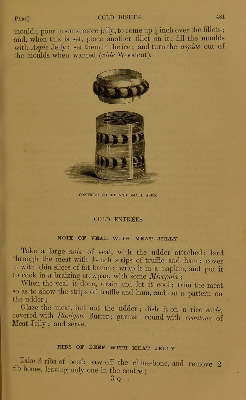 mould ; pour in some more jelly, to come up \ inch over the fillets ; and, when this is set, place another fillet on it; fill the moulds with Aspic Jelly; set them in the ice ; and turn the aspics out of the moulds when wanted (vide Woodcut). CONTISED FILLET AND SMALL ASPIC COLD ENTREES NOIX OF VEAL WITH MEAT JELLY Take a large noix of veal, with the udder attached; lard through the meat with j -inch strips of truffle and ham; cover it Avith thin slices of fat bacon; wrap it in a napkin, and put it to cook in a braizing stewpan, with some Mirepoix; When the veal is done, drain and let it cool; trim the meat so as to show the strips of truffle and ham, and cut a pattern on the udder; Glaze the meat, but not the udder; dish it on a rice socle, covered with Ravigote Butter ; garnish round with croutons of Meat Jelly ; and serve. BIBS OF BEEF WITH MEAT JELLY Take 3 ribs of beef; saw off the chine-bone, and remove 2 rib-bones, leaving only one in the centre ; 3 Q