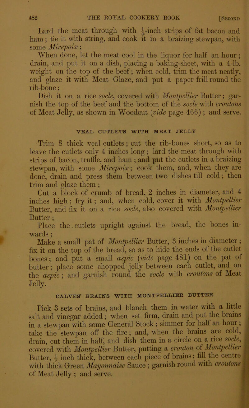 Lard the meat through with |-inch strips of fat bacon and ham; tie it with string, and cook it in a braizing stewpan, with some Mirepoix ; When done, let the meat cool in the liquor for half an hour ; drain, and put it on a dish, placing a baking-sheet, with a 4-lb. weight on the top of the beef; when cold, trim the meat neatly, and glaze it with Meat Glaze, and put a paper frill round the rib-bone; Dish it on a rice socle, covered with Montpellier Butter; gar- nish the top of the beef and the bottom of the socle with croutons of Meat Jelly, as shown in Woodcut (vide page 466); and serve. VEAL CUTLETS WITH MEAT JELLY Trim 8 thick veal cutlets ; cut the rib-bones short, so as to leave the cutlets only 4 inches long ; lard the meat through with strips of bacon, truffle, and ham ; and put the cutlets in a braizing stewpan, with some Mirepoix; cook them, and, when they are done, drain and press them between two dishes till cold ; then trim and glaze them ; Cut a block of crumb of bread, 2 inches in diameter, and 4 inches high; fry it; and, when cold, cover it with Montpellier Butter, and fix it on a rice socle, also covered with Montpellier Butter ; Place the. cutlets upright against the bread, the bones in- wards ; Make a small pat of Montpellier Butter, 3 inches in diameter ; fix it on the top of the bread, so as to hide the ends of the cutlet bones ; and put a small aspic (vide page 481) on the pat of butter; place some chopped jelly between each cutlet, and on the aspic; and garnish round the socle with croutons of Meat Jelly. CALVES’ BRAINS WITH MONTPELLIER BUTTER Pick 3 sets of brains, and blanch them in water with a little salt and vinegar added; when set firm, drain and put the brains in a stewpan with some General Stock; simmer for half an hour; take the stewpan off the fire; and, when the brains are cold, drain, cut them in half, and dish them in a circle on a rice socle, covered with Montpellier Butter, putting a crouton of Montpellier Butter, 1 inch thick, between each piece of brains; fill the centre with thick Green Mayonnaise Sauce; garnish round with croutons of Meat Jelly ; and serve.