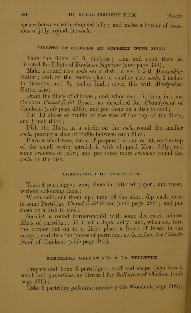 spaces between with chopped jelly; and make a border of crou- tons of jelly, round the socle. FILLETS OF CHICKEN EN SUPREME WITH JELLY Take the fillets of 6 chickens; trim and cook them as directed for Fillets of Fowls en Supreme (vide page 388); Make a round rice socle on a dish ; cover it with Montpellier Butter; and, on the centre, place a smaller rice socle, 2 inches in diameter, and 3^ inches high ; cover this with Montpellier Butter also; Drain the fillets of chicken ; and, when cold, dip them in some Chicken Chaud-froid Sauce, as described for Chaud-froid of Chickens (vide page 483); and put them on a dish to cool; Cut 12 slices of truffle of the size of the top of the fillets, and ^ inch thick ; Dish the fillets, in a circle, on the socle, round the smaller socle, putting a slice of truffle between each fillet; Place a small vase, made of prepared udder or fat, on the top of the small socle; garnish it with chopped Meat Jelly, and some croutons of jelly; and put some more croutons round the socle, on the dish. CHAUD-FROID OF PARTRIDGES Truss 4 partridges ; wrap them in buttered paper; and roast, without colouring them; When cold, cut them up; take off the skin; dip each piece in some Partridge Chaud-froid Sauce (vide page 288); and put them on a dish to cool; Garnish a round border-mould with some decorated minion fillets of partridge; fill it with Aspic Jelly; and, when set, turn the border out on to a dish ; place a block of bread in the centre; and dish the pieces of partridge, as described for Chaud- froid of Chickens (vide page 483). PARTRIDGE GALANTINES A LA BELLEVUE Prepare and bone 3 partridges; stuff and shape them into 3 small oval galantines, as directed for Ballotines of Chicken (vide page 483); Take 3 partridge galantine-moulds (vide Woodcut, page o02);