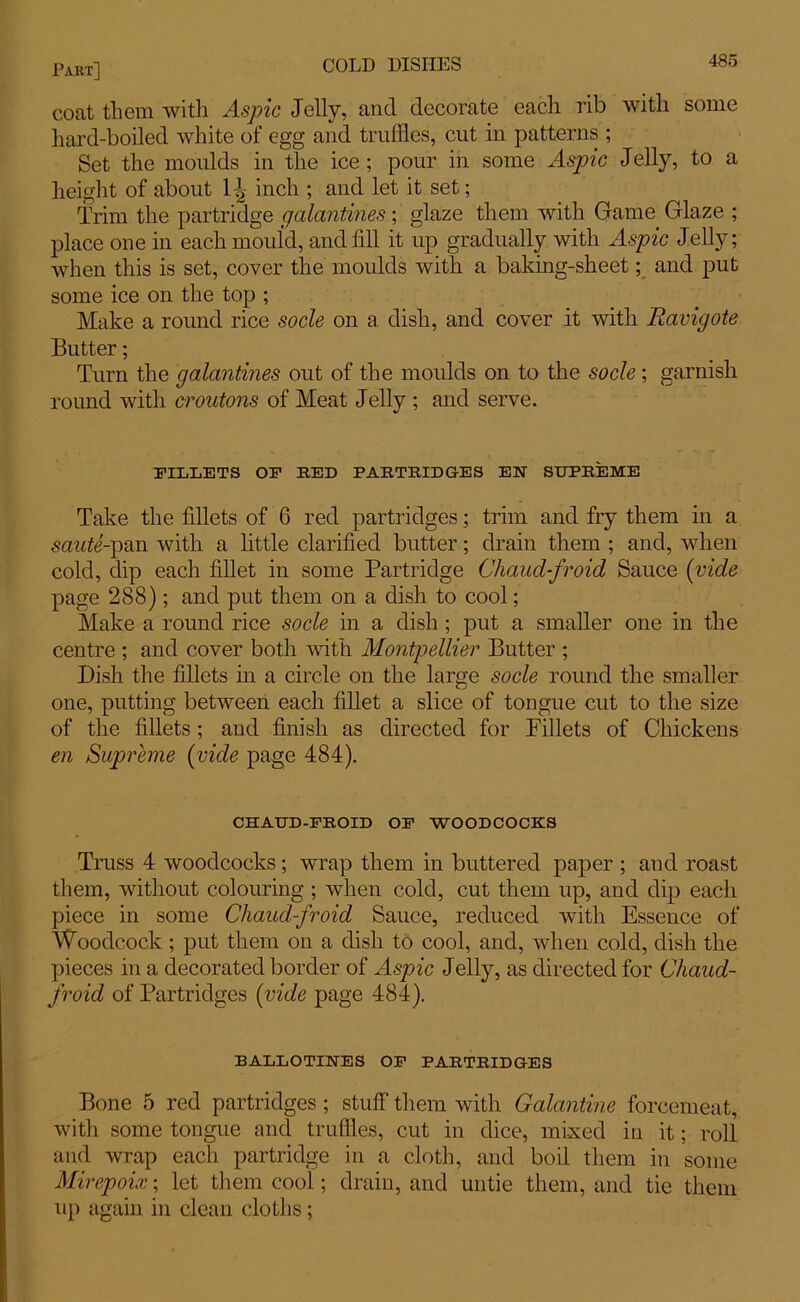 coat them with Aspic Jelly, and decorate each rib with some hard-boiled white of egg and truffles, cut in patterns ; Set the moulds in the ice; pour in some Aspic Jelly, to a height of about 1^ inch ; and let it set; Trim the partridge galantines; glaze them with Game Glaze ; place one in each mould, and fill it up gradually with Aspic Jelly; when this is set, cover the moulds with a baking-sheet; and put some ice on the top ; Make a round rice socle on a. dish, and cover it with Ravigote Butter; Turn the galantines out of the moulds on to the socle; garnish round with croutons of Meat Jelly ; and serve. FILLETS OF RED PARTRIDGES EN SUPREME Take the fdlets of 6 red partridges; trim and fry them in a sawte'-pan with a little clarified butter; drain them ; and, when cold, dip each fillet in some Partridge Chaucl-froid Sauce (vide page 288); and put them on a dish to cool; Make a round rice socle in a dish ; put a smaller one in the centre ; and cover both with Montpellier Butter ; Dish the fillets in a circle on the large socle round the smaller one, putting between each fillet a slice of tongue cut to the size of the fillets ; and finish as directed for Billets of Chickens en Supreme (vide page 484). CHAUD-FROID OF WOODCOCKS Truss 4 woodcocks; wrap them in buttered paper ; and roast them, without colouring ; when cold, cut them up, and dip each piece in some Chaud-froid Sauce, reduced with Essence of Woodcock ; put them on a dish to cool, and, when cold, dish the pieces in a decorated border of Aspic Jelly, as directed for Chaud- froid of Partridges (vide page 484). BALLOTIKES OF PARTRIDGES Bone 5 red partridges; stuff them with Galantine forcemeat, with some tongue and truffles, cut in dice, mixed in it; roll and wrap each partridge in a cloth, and boil them in some Mirepoix; let them cool; drain, and untie them, and tie them up again in clean cloths;
