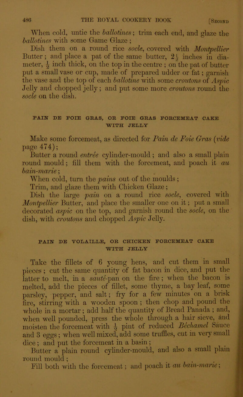 When cold, untie the ballotines; trim each end, and glaze the ballotines with some Game Glaze ; Dish them on a round rice socle, covered with Montpellier Butter; and place a pat of the same butter, 2.', inches in dia- meter, 4 inch thick, on the top in the centre ; on the pat of butter put a small vase or cup, made of prepared udder or fat; garnish the vase and the top of each ballotine with some croutons of Aspic Jelly and chopped jelly; and put some more croutons round the socle on the dish. PAIN DE EOIE GRAS, OR FOIE GRAS FORCEMEAT CAKE WITH JELLY Make some forcemeat, as directed for Pain de Foie Gras (vide page 474); Butter a round entree cylinder-mould ; and also a small plain round mould; fill them with the forcemeat, and poach it au bain-marie; When cold, turn the pains out of the moulds ; Trim, and glaze them with Chicken Glaze; Dish the large pain on a round rice socle, covered with Montpellier Butter, and place the smaller one on it; put a small decorated aspic on the top, and garnish round the socle, on the dish, with croutons and chopped Aspic Jelly. PAIN DE VOLATLLE, OR CHICKEN FORCEMEAT CAKE WITH JELLY Take the fillets of 6 young hens, and cut them in small pieces ; cut the same quantity of fat bacon in dice, and put the latter to melt, in a saute-\YAx\ on the fire ; when the bacon is melted, add the pieces of fillet, some thyme, a bay leaf, some parsley, pepper, and salt; fry for a few minutes on a brisk fire, stirring with a wooden spoon ; then chop and pound the whole in a mortar; add half the quantity of Bread Panada ; and, when well pounded, press the whole through a hair sieve, and moisten the forcemeat with pint ot reduced Bechamel Sauce and 3 eggs; when well mixed, add some truffles, cut in very small dice; and put the forcemeat in a basin; Butter a plain round cylinder-mould, and also a small plain round mould ; Pill both with the forcemeat; and poach it au bain-marie;