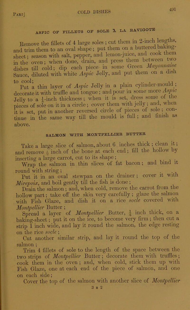 ASPIC OP FILLETS OF SOLE S. LA BAVIGOTE Eemove the fillets of 4 large soles ; cut them in 2-inch lengths, and trim them to an oval shape ; put them on a buttered baking- sheet ; season with salt, pepper, and lemon-juice, and cook them in the oven; when done, drain, and press them between two dishes till cold; dip each piece in some Green Mayonnaise Sauce, diluted with white Aspic Jelly, and put them on a dis 1 t0 Put*1 a thin layer of Aspic Jelly in a plain cylinder-mould ; decorate it with truffle and tongue ; and pour in some more Aspic Jelly to a jrinch thickness ; when it is set, dress some ot the pieces of sole on it in a circle ; cover them with jelly ; and, when it is set, put in another reversed circle of pieces of sole ; con- tinue in the same way till the mould is full ; and finish as above. SALMON WITH MONTPELLIEB BUTTER Take a large slice of salmon, about 6 inches thick ; clean it; and remove ^ inch of the bone at each end; fill the hollow by inserting a large carrot, cut to its shape; . Wrap the salmon in thin slices of fat bacon; and bind it round with string ; . Put it in an oval stewpan on the drainer ; cover it with Mirepoix, and boil gently till the fish is done ; Drain the salmon; and, when cold, remove the carrot from the hollow part; take off the skin very carefully ; glaze the salmon with Pish Glaze, and dish it on a rice socle covered with Montpellier Butter ; Spread a layer of Montpellier Butter, 4 inch thick, on a baking-sheet; put it on the ice, to become very firm ; then cut a strip 1 inch wide, and lay it round the salmon, the edge resting on the rice socle ; Cut another similar strip, and lay it round the top of the salmon ; Trim 4 fillets of sole to the length of the space between the two strips of Montpellier Butter; decorate them with truffles; cook them in the oven ; and, when cold, stick them up with Pish Glaze, one at each end of the piece of salmon, and one on each side; Cover the top of the salmon with another slice of Montpellier 9 n 2