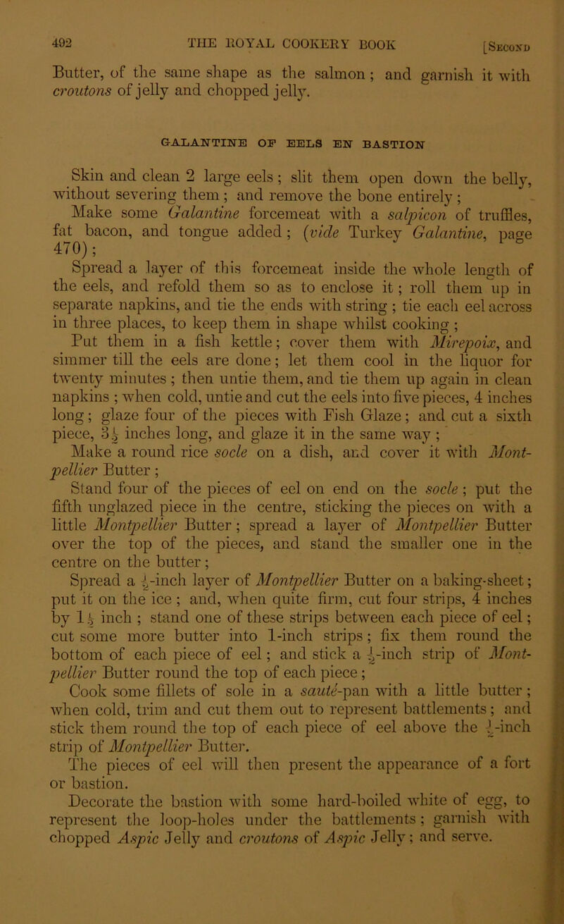 Blitter, of the same shape as the salmon ; and garnish it with croutons of jelly and chopped jelly. GALANTINE OF EELS EN BASTION Skin and clean 2 large eels ; slit them open down the belly, without severing them ; and remove the bone entirely ; Make some Galantine forcemeat with a salpicon of truffles, fat bacon, and tongue added ; (vide Turkey Galantine, page Spread a layer of this forcemeat inside the whole length of the eels, and refold them so as to enclose it; roll them up in separate napkins, and tie the ends with string ; tie each eel across in three places, to keep them in shape whilst cooking ; Put them in a fish kettle; cover them with Mirepoix, and simmer till the eels are done; let them cool in the liquor for twenty minutes; then untie them, and tie them up again in clean napkins ; when cold, untie and cut the eels into live pieces, 4 inches long; glaze four of the pieces with Fish Glaze ; and cut a sixth piece, 3.jr inches long, and glaze it in the same way ; Make a round rice socle on a dish, and cover it with Mont- pellier Butter; Stand four of the pieces of eel on end on the socle; put the fifth unglazed piece in the centre, sticking the pieces on with a little Montpellier Butter; spread a layer of Montpellier Butter over the top of the pieces, and stand the smaller one in the centre on the butter; Spread a -[-inch layer of Montpellier Butter on a baking-sheet; put it on the ice ; and, when quite firm, cut four strips, 4 inches by 1 i inch ; stand one of these strips between each piece of eel; cut some more butter into 1-inch strips; fix them round the bottom of each piece of eel; and stick a -[-inch strip of Mont- pellier Butter round the top of each piece; Cook some fillets of sole in a saute-pan with a little butter ; when cold, trim and cut them out to represent battlements; and stick them round the top of each piece of eel above the [-inch strip of Montpellier Butte]’. The pieces of eel will then present the appearance of a fort or bastion. Decorate the bastion with some hard-boiled white of egg, to represent the loop-holes under the battlements ; garnish with chopped Aspic Jelly and croutons of Aspic Jelly; and serve.