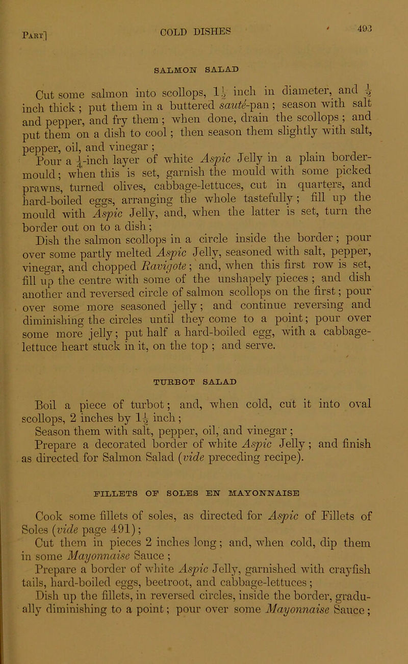 SALMON SALAD Cut some salmon into scollops, 1.V inch in diameter, and .V inch thick ; put them in a buttered saute-pan ; season with salt and pepper, and fry them ; when done, drain the scollops , and put them on a dish to cool; then season them slightly with salt, pepper, oil, and vinegar; _ . Pour a i -inch layer of white Aspic Jelly in a plain border- mould ; when this is set, garnish the mould with some picked prawns, turned olives, cabbage-lettuces, cut in quarters, and hard-boiled eggs, arranging the whole tastefully ; fill up the mould with Aspic Jelly, and, when the latter is set, turn the border out on to a dish; Dish the salmon scollops in a circle inside the border ; pour over some partly melted Aspic Jelly, seasoned with salt, pepper, vinegar, and chopped Ravigote; and, when this first row is set, fill iip the centre with some of the unshapely pieces ; and dish another and reversed circle of salmon scollops on the first; pour over some more seasoned jelly; and continue reversing and diminishing the circles until they come to a point; pour over some more jelly; put half a hard-boiled egg, with a cabbage- lettuce heart stuck in it, on the top ; and serve. TURBOT SALAD Boil a piece of turbot; and, when cold, cut it into oval scollops, 2 inches by l.J, inch; Season them with salt, pepper, oil, and vinegar ; Prepare a decorated border of white Aspic Jelly ; and finish as directed for Salmon Salad (vide preceding recipe). FILLETS OE SOLES EN MAYONNAISE Cook some fillets of soles, as directed for Aspic of Fillets of Soles (vide page 491); Cut them in pieces 2 inches long; and, when cold, dip them in some Mayonnaise Sauce ; Prepare a border of white Asjoic Jelly, garnished with crayfish tails, hard-boiled eggs, beetroot, and cabbage-lettuces; Dish up the fillets, in reversed circles, inside the border, gradu- ally diminishing to a point; pour over some Mayonnaise Sauce;
