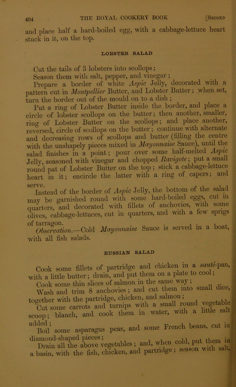 and place half a hard-boiled egg, with a cabbage-lettuce heart stuck in it, on the top. LOBSTER SALAD Cut the tails of 3 lobsters into scollops; Season them with salt, pepper, and vinegar ; Prepare a border ol white Aspic Jelly, decorated with a pattern cut in Montpellier Butter, and Lobster Butter; when set, turn the border out of the mould on to a dish; Put a ring of Lobster Butter inside the border, and place a circle of lobster scollops on the butter; then another, smaller, ring of Lobster Butter on the scollops; and place another, reversed, circle of scollops on the butter ; continue with alternate and decreasing rows of scollops and butter (Idling the centre with the unshapely pieces mixed in Mayonnaise Sauce), until the salad finishes in a point; pour over some half-melted Aspic Jelly, seasoned with vinegar and chopped Ravigote; put a small round pat of Lobster Butter on the top ; stick a cabbage-lettuce heart in it; encircle the latter with a ring ol capers; and Instead of the border of Aspic Jelly, the bottom of the salad may be garnished round with some hard-boiled eggs, cut in quarters, and decorated with fillets ol anchovies, with some olives, cabbage-lettuces, cut in quarters, and with a lew spugs Observation.—Cold Mayonnaise Sauce is served m a boat, with all fish salads. RUSSIAN SALAD Cook some fillets of partridge and chicken in a saute-pan, with a little butter; drain, and put them on a plate to cool; Cook some thin slices of salmon in the same way ; Wash and trim 8 anchovies ; and cut them into small dice, to ether with the partridge, chicken, and salmon; Cut some carrots and turnips with a small round vegetable scoop; blanch, and cook them m water, with a little “’Bod some asparagus peas, and some French beans, cut in ^naWateegetables; and, when cold, put them in afXwith The foh, chicken, and partridge; season with salt,