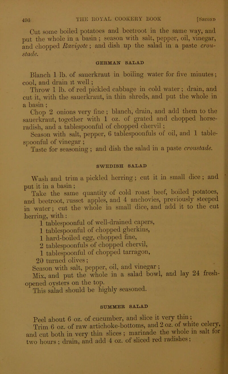 Cut some boiled potatoes and beetroot in the same way, and put the whole in a basin ; season with salt, pepper, oil, vinegar, and chopped Ravigote ; and dish up the salad in a paste crou- stade. GERMAN SALAD Blanch 1 lb. of sauerkraut in boiling water for five minutes; cool, and drain it well; Throw 1 lb. of red pickled cabbage in cold water; drain, and cut it, with the sauerkraut, in thin shreds, and put the whole in a basin; Chop 2 onions very fine ; blanch, drain, and add them to the sauerkraut, together with 1 oz. of grated and chopped horse- radish, and a tablespoonful of chopped chervil ; Season with salt, pepper, 6 tablespoonfuls of oil, and 1 table- spoonful of vinegar ; Taste for seasoning ; and dish the salad in a paste croustade. SWEDISH SALAD Wash and trim a pickled herring ; cut it in small dice ; and put it in a basin ; Take the same quantity of cold roast beef, boiled potatoes, and beetroot, russet apples, and 4 anchovies, previously steeped in water; cut the whole in small dice, and add it to the cut herring, with: 1 tablespoonful of well-drained capers, 1 tablespoonful of chopped gherkins, 1 hard-boiled egg, chopped fine, 2 tablespoonfuls of chopped chervil, 1 tablespoonful of chopped tarragon, 20 turned olives; Season with salt, pepper, oil, and vinegar ; Mix, and put the whole in a salad bowl, and lay 24 fresh- opened oysters on the top. This salad should be highly seasoned. SUMMER SALAD Peel about 6 oz. of cucumber, and slice it very thin; Trim 6 oz. of raw artichoke-bottoms, and 2 oz. of white celeiy, and cut both in very thin slices ; marinade the whole in salt foi two hours ; drain, and add 4 oz. of sliced red ladishes,