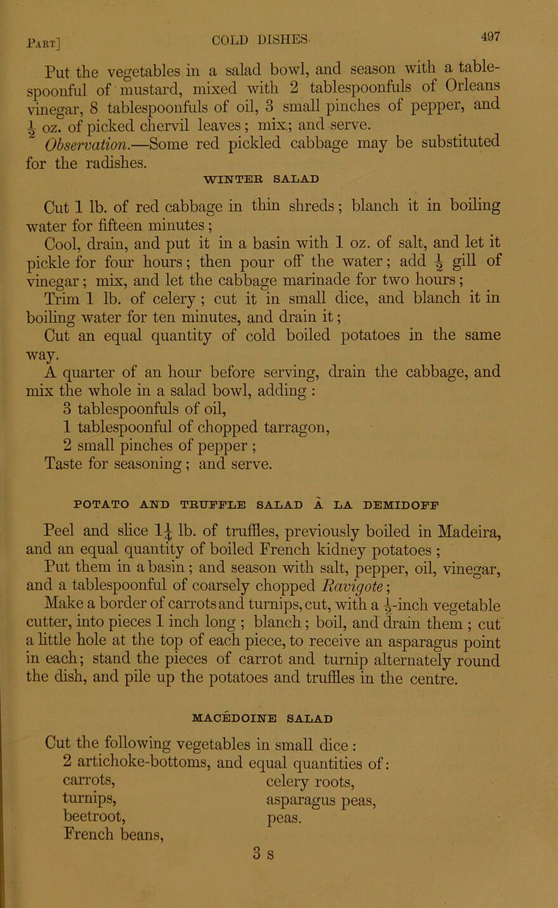 Put the vegetables in a salad bowl, and season with a table- spoonful of mustard, mixed with 2 tablespoonfuls of Orleans vinegar, 8 tablespoonfuls of oil, 3 small pinches of pepper, and L oz. of picked chervil leaves; mix ; and serve. Observation.—Some red pickled cabbage may be substituted for the radishes. WINTER SALAD Cut 1 lb. of red cabbage in thin shreds; blanch it in boiling water for fifteen minutes; Cool, drain, and put it in a basin with 1 oz. of salt, and let it pickle for four hours; then pour off the water; add 1, gill of vinegar; mix, and let the cabbage marinade for two hours; Trim 1 lb. of celery ; cut it in small dice, and blanch it in boiling water for ten minutes, and drain it; Cut an equal quantity of cold boiled potatoes in the same way. A quarter of an hour before serving, drain the cabbage, and mix the whole in a salad bowl, adding : 3 tablespoonfuls of oil, 1 tablespoonful of chopped tarragon, 2 small pinches of pepper ; Taste for seasoning; and serve. POTATO AND TRUFFLE SALAD A LA DEMIDOFF Peel and slice 1^ lb. of truffles, previously boiled in Madeira, and an equal quantity of boiled French kidney potatoes ; Put them in a basin; and season with salt, pepper, oil, vinegar, and a tablespoonful of coarsely chopped Ravigote; Make a border of carrots and turnips, cut, with a -1,-inch vegetable cutter, into pieces 1 inch long ; blanch; boil, and ctrain them ; cut a little hole at the top of each piece, to receive an asparagus point in each; stand the pieces of carrot and turnip alternately round the dish, and pile up the potatoes and truffles in the centre. MACEDOINE SALAD Cut the following vegetables in small dice : 2 artichoke-bottoms, and equal quantities of: carrots, celery roots, turnips, asparagus peas, beetroot, peas. French beans, 3 s