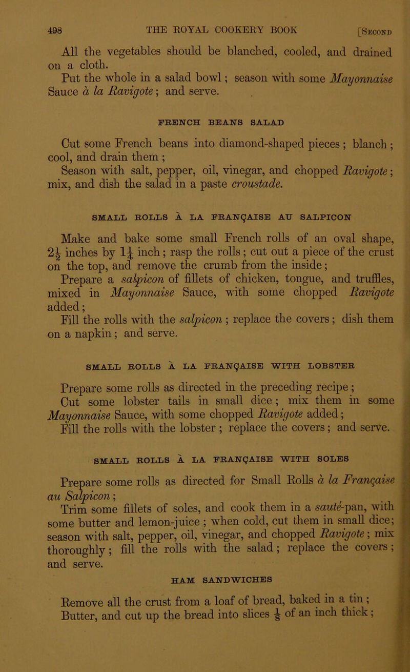 All the vegetables should be blanched, cooled, and drained on a cloth. Put the whole in a salad bowl; season with some Mayonnaise Sauce a la Ravigote; and serve. FRENCH BEANS SALAD Cut some Prench beans into diamond-shaped pieces ; blanch ; cool, and drain them ; Season with salt, pepper, oil, vinegar, and chopped Ravigote; mix, and dish the salad in a paste croustade. SMALL ROLLS A LA FRAN(JAISE AU SALPICON Make and bake some small French rolls of an oval shape, inches by 1^ inch; rasp the rolls; cut out a piece of the crust on the top, and remove the crumb from the inside; Prepare a salpicon of fillets of chicken, tongue, and truffles, mixed in Mayonnaise Sauce, with some chopped Ravigote added; Fill the rolls with the salpicon ; replace the covers ; dish them on a napkin ; and serve. SMALL ROLLS A LA FRAN(JAISE WITH LOBSTER Prepare some rolls as directed in the preceding recipe; Cut some lobster tails in small dice; mix them in some Mayonnaise Sauce, with some chopped Ravigote added; Fill the rolls with the lobster ; replace the covers; and serve. SMALL ROLLS A LA FRANQAISE WITH SOLES Prepare some rolls as directed for Small Polls a la Francaise au Salpicon; Trim some fillets of soles, and cook them in a sawfe-pan, with some butter and lemon-juice ; when cold, cut them in small dice; i season with salt, pepper, oil, vinegar, and chopped Ravigote; mix thoroughly; fill the rolls with the salad; replace the covers; and serve. HAM SANDWICHES Pemove all the crust from a loaf of bread, baked in a tin ; Butter, and cut up the bread into slices ^ of an inch thick;