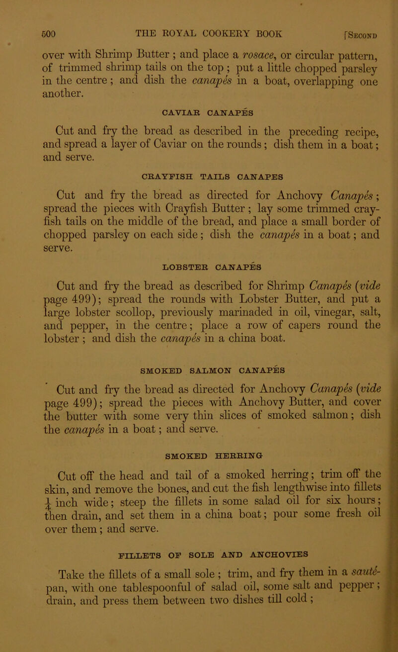 over with Shrimp Butter ; and place a rosace, or circular pattern, of trimmed shrimp tails on the top; put a little chopped parsley- in the centre; and dish the canapes in a boat, overlapping one another. CAVIAR CANAPES Cut and fry the bread as described in the preceding recipe, and spread a layer of Caviar on the rounds; dish them in a boat; and serve. CRAYFISH TAILS CANAPES Cut and fry the bread as directed for Anchovy Canapes; spread the pieces with Crayfish Butter; lay some trimmed cray- fish tails on the middle of the bread, and place a small border of chopped parsley on each side; dish the canapes in a boat; and serve. LOBSTER CANAPES Cut and fry the bread as described for Shrimp Canapes (vide page 499); spread the rounds with Lobster Butter, and put a large lobster scollop, previously marinaded in oil, vinegar, salt, and pepper, in the centre; place a row of capers round the lobster ; and dish the canapes in a china boat. SMOKED SALMON CANAPES Cut and fry the bread as directed for Anchovy Canapes (vide page 499); spread the pieces with Anchovy Butter, and cover the butter with some very thin slices of smoked salmon; dish the canapes in a boat; and serve. SMOKED HERRING Cut off the head and tail of a smoked herring; trhn off the skin, and remove the bones, and cut the fish lengthwise into fillets 1 inch wide; steep the fillets in some salad oil for six hours; then drain, and set them in a china boat; pour some fresh oil over them; and serve. FILLETS OF SOLE AND ANCHOVIES Take the fillets of a small sole ; trim, and fry them in a sautc- pan, with one tablespoonful of salad oil, some salt and pepper; drain, and press them between two dishes till cold;