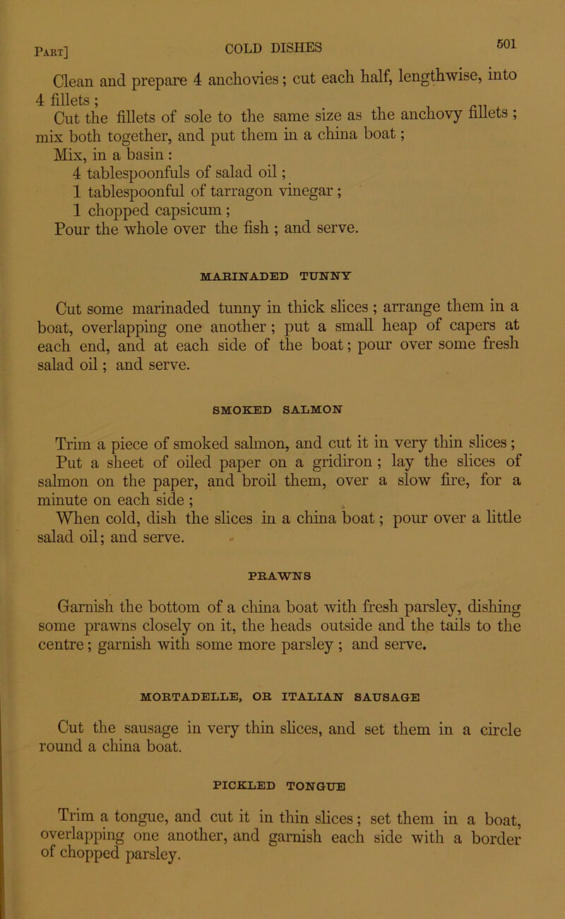Part] — Clean and prepare 4 anchovies; cut each half, lengthwise, into 4: fillets * Cut the fillets of sole to the same size as the anchovy fillets ; mix both together, and put them in a china boat; Mix, in a basin : 4 tablespoonfuls of salad oil; 1 tablespoonful of tarragon vinegar ; 1 chopped capsicum; Pour the whole over the fish ; and serve. MARINADED TUNNY Cut some marinaded tunny in thick slices ; arrange them in a boat, overlapping one another ; put a small heap of capers at each end, and at each side of the boat; pour over some fresh salad oil; and serve. SMOKED SALMON Trim a piece of smoked salmon, and cut it in very thin slices; Put a sheet of oiled paper on a gridiron ; lay the slices of salmon on the paper, and broil them, over a slow fire, for a minute on each side ; When cold, dish the slices in a china boat; pour over a little salad oil; and serve. PRAWNS Garnish the bottom of a china boat with fresh parsley, dishing some prawns closely on it, the heads outside and the tails to the centre; garnish with some more parsley ; and serve. MORTADELLE, OR ITALIAN SAUSAGE Cut the sausage in very thin shoes, and set them in a circle round a china boat. PICKLED TONGUE Trim a tongue, and cut it in thin slices; set them in a boat, overlapping one another, and garnish each side with a border of chopped parsley.