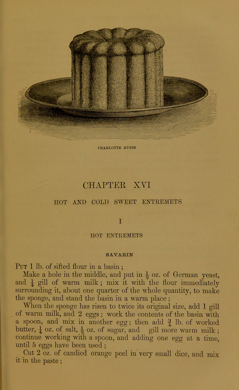 CHARLOTTE RTJSSE CHAPTER XYI HOT AND COLD SWEET ENTREMETS I HOT ENTREMETS SAVARIN Put 1 lb. of sifted flour in a basin; Make a hole in the middle, and put in oz. of German yeast, and \ gill of warm milk ; mix it with the flour immediately surrounding it, about one quarter of the whole quantity, to make the sponge, and stand the basin in a warm place ; When the sponge has risen to twice its original size, add 1 gill of warm milk, and 2 eggs; work the contents of the basin with a spoon, and mix in another egg; then add § lb. of worked butter, £ oz. of salt, }2 oz. of sugar, and gill more warm milk ; continue working with a spoon, and adding one egg at a time, until 5 eggs have been used ; Cut 2 oz. of candied orange peel in very small dice, and mix it in the paste;