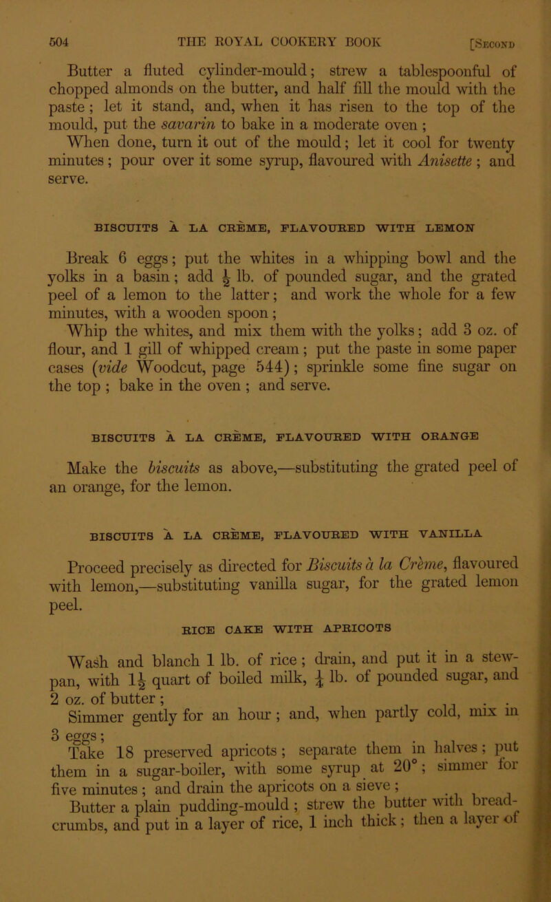 Butter a fluted cylinder-mould; strew a tablespoonful of chopped almonds on the butter, and half fill the mould with the paste ; let it stand, and, when it has risen to the top of the mould, put the savarin to bake in a moderate oven ; When done, turn it out of the mould; let it cool for twenty minutes ; pour over it some syrup, flavoured with Anisette ; and serve. BISCUITS A LA CREME, FLAVOURED WITH LEMON Break 6 eggs; put the whites in a whipping bowl and the yolks in a basin; add | lb. of pounded sugar, and the grated peel of a lemon to the latter; and work the whole for a few minutes, with a wooden spoon; Whip the whites, and mix them with the yolks; add 3 oz. of flour, and 1 gill of whipped cream; put the paste in some paper cases (vide Woodcut, page 544); sprinkle some fine sugar on the top ; bake in the oven ; and serve. BISCUITS A LA CREME, FLAVOURED WITH ORANGE Make the biscuits as above,—substituting the grated peel of an orange, for the lemon. BISCUITS A LA CREME, FLAVOURED WITH VANILLA Proceed precisely as directed for Biscuits a la Creme, flavoured with lemon,—substituting vanilla sugar, for the grated lemon peel. RICE CAKE WITH APRICOTS Wash and blanch 1 lb. of rice ; drain, and put it in a stew- pan, with l?j quart of boiled milk, ^ lb. of pounded sugai, and 2 oz. of butter ; . Simmer gently for an hour ; and, when partly cold, mix in 3 eggs; . Take 18 preserved apricots ; separate them in halves; put them in a sugar-boiler, with some syrup at 20 ; simmei foi five minutes ; and drain the apricots on a sieve ; Butter a plain pudding-mould ; strew the butter with bread- crumbs, and put in a layer of rice, 1 inch thick; then a layei o