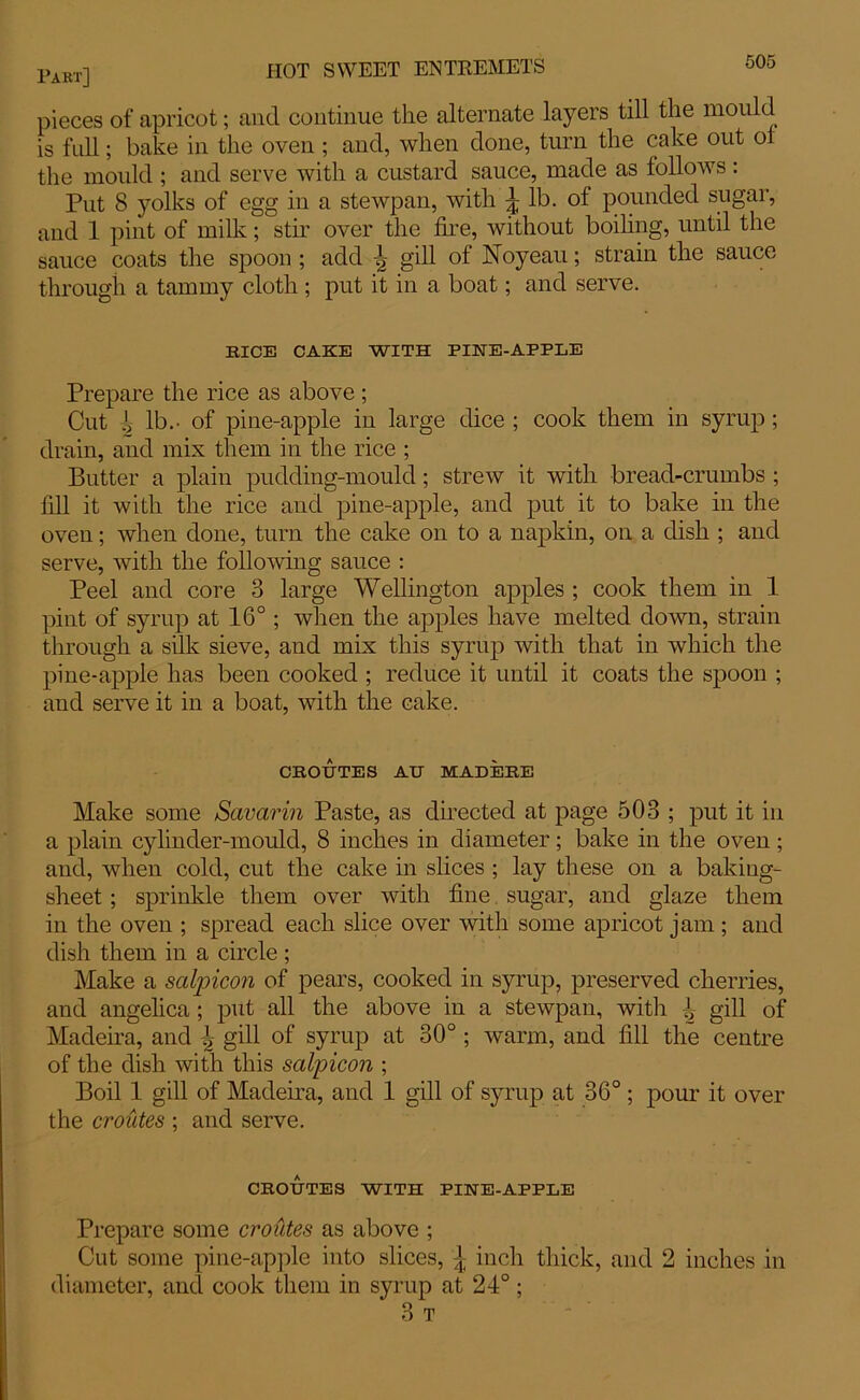 pieces of apricot; and continue the alternate layers till the mould is full; bake in the oven ; and, when done, turn the cake out of the mould ; and serve with a custard sauce, made as follows : Put 8 yolks of egg in a stewpan, with \ lb. of pounded sugar, and 1 pint of milk; stir over the fire, without boiling, until the sauce coats the spoon ; add ^ gill of Noyeau; strain the sauce through a tammy cloth ; put it in a boat; and serve. RICE CAKE WITH PINE-APPLE Prepare the rice as above ; Cut ^ lb.- of pine-apple in large dice ; cook them in syrup; drain, and mix them in the rice ; Butter a plain pudding-mould; strew it with bread-crumbs ; fill it with the rice and pine-apple, and put it to bake in the oven; when done, turn the cake on to a napkin, on a dish ; and serve, with the following sauce : Peel and core 3 large Wellington apples ; cook them in 1 pint of syrup at 16°; when the apples have melted down, strain through a silk sieve, and mix this syrup with that in which the pine-apple has been cooked ; reduce it until it coats the spoon ; and serve it in a boat, with the cake. CROUTES AU MADERE Make some Savarin Paste, as directed at page 503 ; put it in a plain cylinder-mould, 8 inches in diameter; bake in the oven; and, when cold, cut the cake in slices ; lay these on a baking- sheet ; sprinkle them over with fine sugar, and glaze them in the oven ; spread each slice over with some apricot jam ; and dish them in a circle ; Make a sctlpicon of pears, cooked in syrup, preserved cherries, and angelica ; put all the above in a stewpan, with ^ gill of Madeira, and !, gill of syrup at 30°; warm, and fill the centre of the dish with this salpicon ; Boil 1 gill of Madeira, and 1 gill of syrup at 36°; pour it over the croutes ; and serve. CROUTES WITH PINE-APPLE Prepare some crotites as above ; Cut some pine-apple into slices, £ inch thick, and 2 inches in diameter, and cook them in syrup at 24°; 3 T