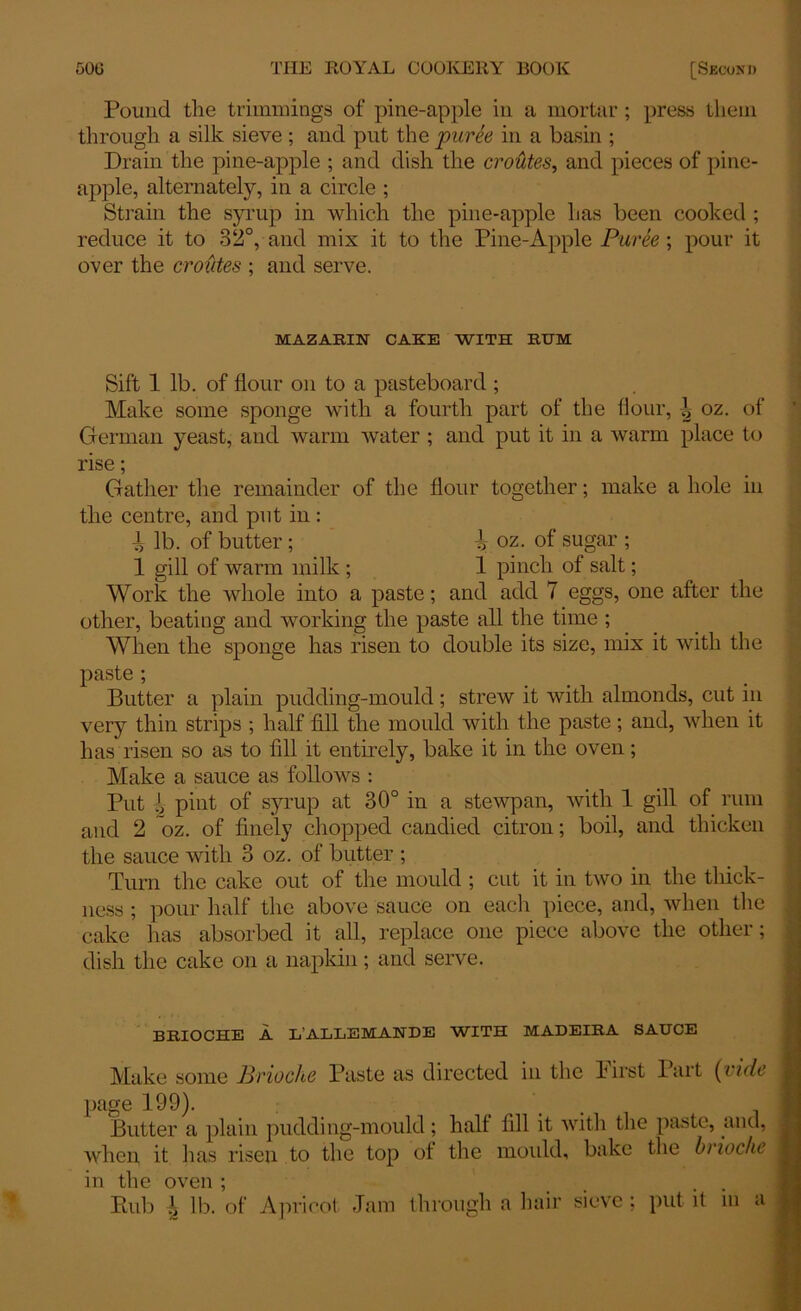 Pound the trimmings of pine-apple in a mortar ; press them through a silk sieve ; and put the puree in a basin ; Drain the pine-apple ; and dish the croutes, and pieces of pine- apple, alternately, in a circle ; Strain the syrup in which the pine-apple has been cooked ; reduce it to 32°, and mix it to the Pine-Apple Puree ; pour it over the croutes ; and serve. MAZAEIN CAKE WITH RUM Sift 1 lb. of flour on to a pasteboard ; Make some sponge with a fourth part of the flour, i oz. of German yeast, and warm water ; and put it in a warm place to rise; Gather the remainder of the flour together; make a hole in the centre, and put in: ^ lb. of butter ; i oz. of sugar ; 1 gill of warm milk ; 1 pinch of salt; Work the whole into a paste; and add 7 eggs, one after the other, beating and working the paste all the time ; When the sponge has risen to double its size, mix it with the paste ; Butter a plain pudding-mould; strew it with almonds, cut in very thin strips ; half fill the mould with the paste; and, when it has risen so as to fill it entirely, bake it in the oven; Make a sauce as follows : Put ^ pint of syrup at 30° in a stewpan, with 1 gill of rum and 2 oz. of finely chopped candied citron; boil, and thicken the sauce with 3 oz. of butter ; Turn the cake out of the mould ; cut it in two in the thick- ness ; pour half the above sauce on each piece, and, when the cake lias absorbed it all, replace one piece above the other; dish the cake on a napkin; and serve. BRIOCHE A L’AIiLEMAIfDE WITH MADEIRA SAUCE Make some Brioche Paste as directed in the hirst Part (vide page 199). Butter a plain pudding-mould; halt fill it with the paste, and, when it has risen to the top of the mould, bake the brioche in the oven ; .... Rub ^ lb. of Apricot Jam through a hair sieve; put it in a