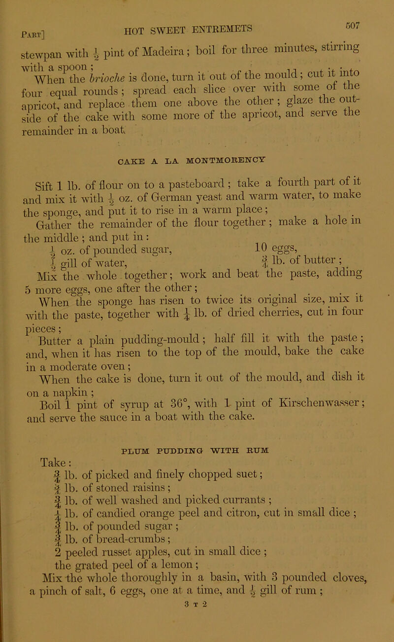 Part] stewpan with l pint of Madeira; boil for three minutes, stirring When the brioche is done, turn it out of the mould; cut it into four equal rounds; spread each slice over with some oi tie apricot, and replace them one above the other ; glaze the out- side of the cake with some more of the apricot, and seive the remainder in a boat CAKE A LA MONTMORENCY Sift 1 lb. of flour on to a pasteboard ; take a fourth part of it and mix it with ^ oz. of German yeast and warm water, to make the sponge, and put it to rise in a warm place; Gather the remainder of the flour together ; make a hole m the middle ; and put in : i oz. of pounded sugar, 10 eggs, J gill of water, i lb- of butter ; . Mix the whole together; work and beat the paste, adding 5 more eggs, one after the other; When the sponge has risen to twice its original size, mix it with the paste, together with | lb. of dried cherries, cut in four pieces; Butter a plain pudding-mould; half fill it with the paste; and, when it has risen to the top of the mould, bake the cake in a moderate oven ; When the cake is done, turn it out of the mould, and dish it on a napkin ; Boil 1 pint of syrup at 36°, with 1- pint of Kirschenwasser; and serve the sauce in a boat with the cake. PLUM PUDDING WITH RUM Take: | lb. of picked and finely chopped suet; % lb. of stoned raisins ; £ lb. of well washed and picked currants ; a lb. of candied orange peel and citron, cut in small dice ; ^ lb. of pounded sugar ; \ lb. of bread-crumbs; 2 peeled russet apples, cut in small dice ; the grated peel of a lemon; Mix the whole thoroughly in a basin, with 3 pounded cloves, a pinch of salt, 6 eggs, one at a time, and 1 gill of rum ; 3 t 2