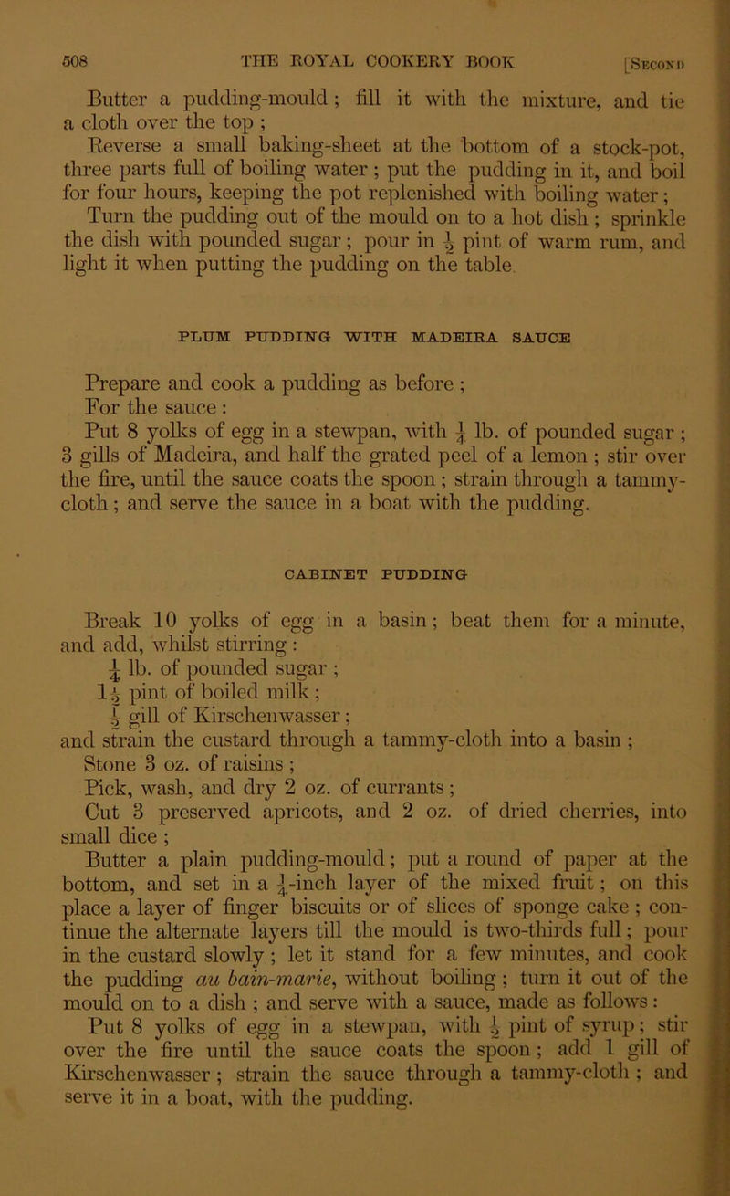 Butter a pudding-mould ; fill it with the mixture, and tie a cloth over the top ; Reverse a small baking-sheet at the bottom of a stock-pot, three parts full of boiling water ; put the pudding in it, and boil for four hours, keeping the pot replenished with boiling water; Turn the pudding out of the mould on to a hot dish ; sprinkle the dish with pounded sugar; pour in \ pint of warm rum, and light it when putting the pudding on the table. PLUM PUDDING WITH MADEIRA SAUCE Prepare and cook a pudding as before ; For the sauce: Put 8 yolks of egg in a stewpan, with { lb. of pounded sugar ; 3 gills of Madeira, and half the grated peel of a lemon ; stir over the fire, until the sauce coats the spoon ; strain through a tammy- cloth ; and serve the sauce in a boat with the pudding. CABINET PUDDING Break 10 yolks of egg in a basin; beat them for a minute, and add, whilst stirring : { lb. of pounded sugar ; 1 i pint of boiled milk ; | gill of Kirschenwasser; and strain the custard through a tammy-cloth into a basin ; Stone 3 oz. of raisins ; Pick, wash, and dry 2 oz. of currants; Cut 3 preserved apricots, and 2 oz. of dried cherries, into small dice ; Butter a plain pudding-mould; put a round of paper at the bottom, and set in a {-inch layer of the mixed fruit; on this place a layer of finger biscuits or of slices of sponge cake ; con- tinue the alternate layers till the mould is two-thirds full; pour in the custard slowly ; let it stand for a few minutes, and cook the pudding au bain-marie, without boiling ; turn it out of the mould on to a dish ; and serve with a sauce, made as follows: Put 8 yolks of egg in a stewpan, with l pint of syrup; stir over the fire until the sauce coats the spoon; add l gill of Kirschenwasser ; strain the sauce through a tammy-cloth ; and serve it in a boat, with the pudding.