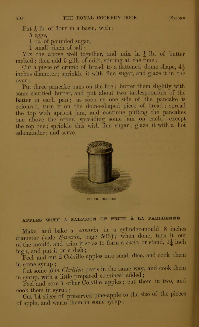Put ^ lb. of flour in a basin, with : 5 eggs, 1 oz. of pounded sugar, 1 small pinch of salt; Mix the above well together, and mix in lb. of butter melted ; then add 5 gills of milk, stirring all the time ; Cut a piece of crumb of bread to a flattened dome shape, dw- indles diameter; sprinkle it with fine sugar, and glaze it in the oven; Put three pancake pans on the fire ; butter them slightly with some clarified butter, and put about two tablespoonfuls of the batter in each pan ; as soon as one side of the pancake is coloured, turn it on the dome-shaped piece of bread ; spread the top with apricot jam, and continue putting the pancakes one above the other, spreading some jam on each,—except the top one; sprinkle this with fine sugar; glaze it with a hot salamander; and serve. SUGAR, DREDGER APPLES WITH A SALPICON OP FRUIT A LA PARISIENNE Make and bake a savarin in a cylinder-mould 8 inches diameter (vide Savarin, page 503); when done, turn it out of the mould, and trim it so as to form a socle, or stand, inch high, and put it on a dish; n . . Peel and cut 2 Colville apples into small dice, and cook them in some syrup; . , , Cut some Bon Chretien pears in the same way, and cook them in syrup, with a little prepared cochineal added; Peel and core 7 other Colville apples; cut them m two, and cook them in syrup ; . Cut 14 slices of preserved pine-apple to the size of the pieces of apple, and warm them in some syrup ;