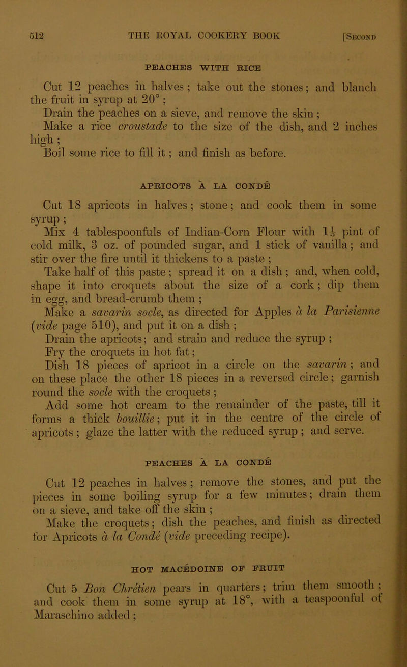 PEACHES WITH BICE Cut 12 peaches in halves ; take out the stones; and blanch the fruit in syrup at 20°; Drain the peaches on a sieve, and remove the skin ; Make a rice croustade to the size of the dish, and 2 inches high ; O 7 ' Boil some rice to fill it; and finish as before. APBICOTS A LA CONDE Cut 18 apricots in halves ; stone; and cook them in some syrup ; Mix 4 tablespoonfuls of Indian-Corn Flour with If pint of cold milk, 3 oz. of pounded sugar, and 1 stick of vanilla; and stir over the fire until it thickens to a paste ; Take half of this paste ; spread it on a dish; and, when cold, shape it into croquets about the size of a cork; dip them in egg, and bread-crumb them ; Make a savarin socle, as directed for Apples a la Parisienne (vide page 510), and put it on a dish ; Drain the apricots; and strain and reduce the syrup ; Fiy the croquets in hot fat; Dish 18 pieces of apricot in a circle on the savarin ; and on these place the other 18 pieces in a reversed circle; garnish round the socle with the croquets ; Add some hot cream to the remainder of the paste, till it forms a thick bouillie; put it in the centre of the circle of apricots ; glaze the latter with the reduced syrup ; and serve. PEACHES A LA CONDE Cut 12 peaches in halves ; remove the stones, and put the pieces in some boiling syrup for a few minutes; drain them on a sieve, and take off the skin ; Make the croquets; dish the peaches, and finish as directed for Apricots a la Conde (vide preceding recipe). HOT MACEDOINE OP FKTTIT Cut 5 Bon Chretien pears in quarters; trim them smooth ; and cook them in some syrup at 18°, with a teaspoonful ot Maraschino added ;