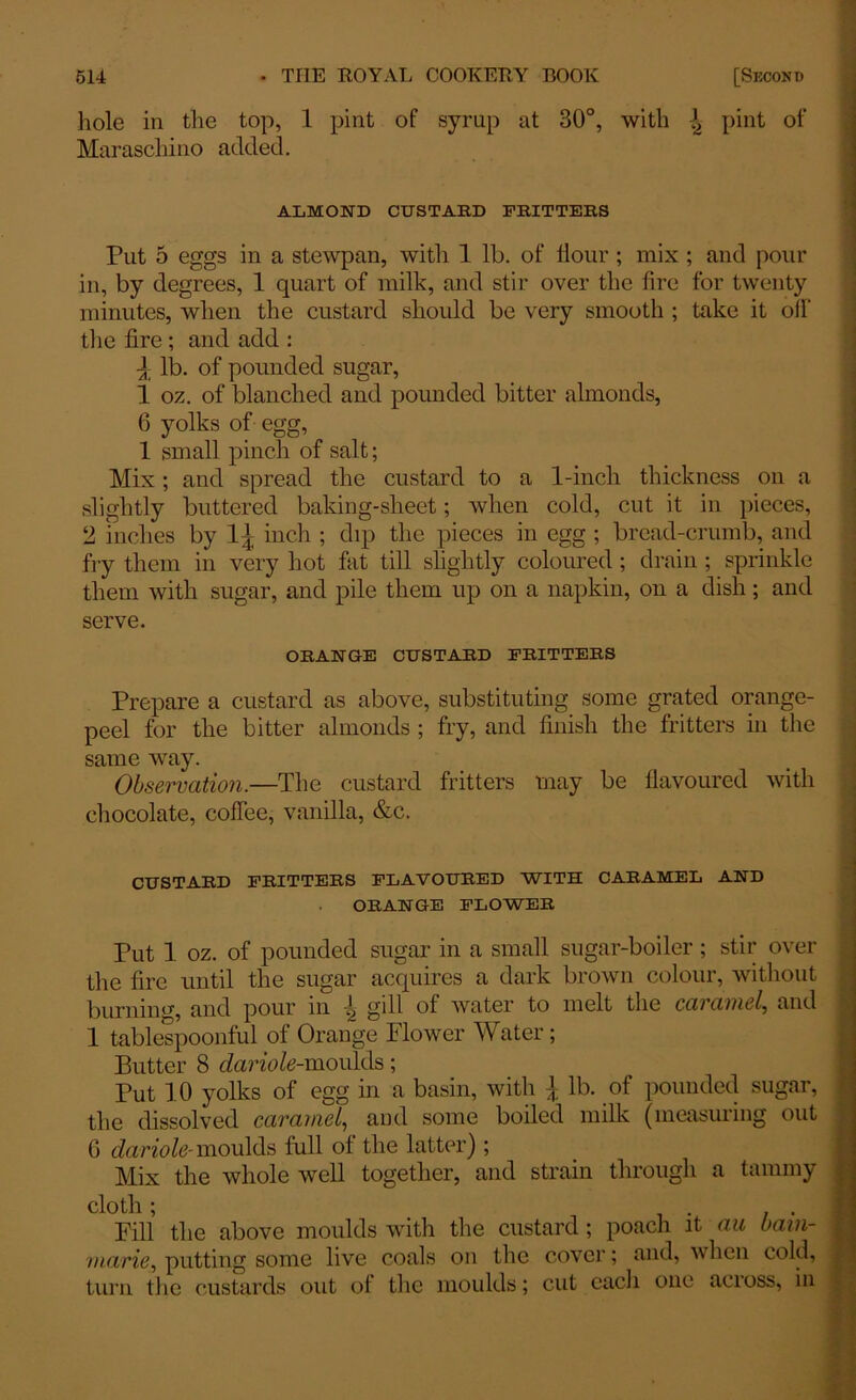 hole in the top, 1 pint of syrup at 30°, with \ pint of Maraschino added. ALMOND CUSTARD FRITTERS . . Put 5 eggs in a stewpan, with 1 lb. of Hour ; mix ; and pour in, by degrees, 1 quart of milk, and stir over the fire for twenty minutes, when the custard shoidd be very smooth ; take it off the fire ; and add : J lb. of pounded sugar, 1 oz. of blanched and pounded bitter almonds, 6 yolks of egg, 1 small pinch of salt; Mix; and spread the custard to a 1-inch thickness on a .slightly buttered baking-sheet; when cold, cut it in pieces, 2 inches by inch ; dip the pieces in egg ; bread-crumb, and fry them in very hot fat till slightly coloured; drain; sprinkle them with sugar, and pile them up on a napkin, on a dish; and serve. ORANGE CUSTARD FRITTERS Prepare a custard as above, substituting some grated orange- peel for the bitter almonds ; fry, and finish the fritters in the same way. Observation.—The custard fritters may be flavoured with chocolate, coffee, vanilla, &c. CUSTARD FRITTERS FLAVOURED WITH CARAMEL AND ORANGE FLOWER Put 1 oz. of pounded sugar in a small sugar-boiler; stir over the fire until the sugar acquires a dark brown colour, without burning, and pour in \ gill of water to melt the caramel, and 1 tablespoonful of Orange Flower Water; Butter 8 dariole-moulds; Put 10 yolks of egg in a basin, with lb. of pounded sugar, the dissolved caramel, and some boiled milk (measuring out 6 dariole- moulds full of the latter) ; Mix the whole well together, and strain through a tammy cloth; ... Fill the above moulds with the custard; poach it au bain- marie, putting some live coals on the cover; and, when cold, turn the custards out of the moulds; cut each one across, in