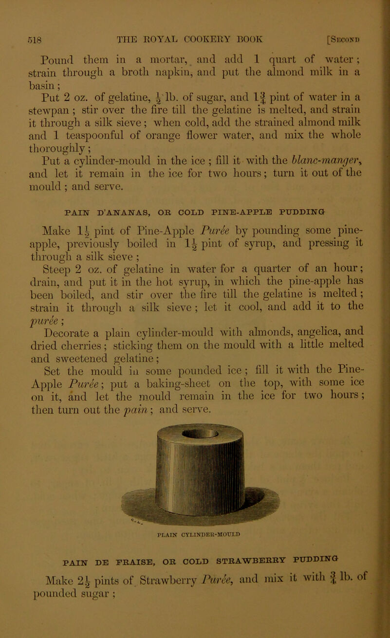 Pound them in a mortar, and add 1 quart of water; strain through a broth napkin, and put the almond milk in a basin; Put 2 oz. of gelatine, | lb. of sugar, and pint of water in a stewpan ; stir over the fire till the gelatine is melted, and strain it through a silk sieve ; when cold, add the strained almond milk and 1 teaspoonful of orange flower water, and mix the whole thoroughly; Put a cylinder-mould in the ice ; fill it with the blanc-rncingei\ and let it remain in the ice for two hours; turn it out of the mould ; and serve. PAIN D'ANANAS, OR COLD PINE-APPLE PUDDING Make 1£ pint of Pine-Apple Puree by pounding some pine- apple, previously boiled in l.i pint of syrup, and pressing it through a silk sieve ; Steep 2 oz. of gelatine in water for a quarter of an hour; drain, and put it in the hot syrup, in which the pine-apple has been boiled, and stir over the lire till the gelatine is melted; strain it through a silk sieve ; let it cool, and add it to the •puree; Decorate a plain cylinder-mould with almonds, angelica, and dried cherries; sticking them on the mould with a little melted and sweetened gelatine; Set the mould in some pounded ice ; fill it with the Pine- Apple Puree; put a baking-sheet on the top, with some ice on it, and let the mould remain in the ice for two hours; then turn out the pain; and serve. PLAIN CYLINDER-MOULD PAIN DE PRAISE, OR COLD STRAWBERRY PUDDING Make pints of Strawberry Puree, and mix it with | lb. of pounded sugar ;