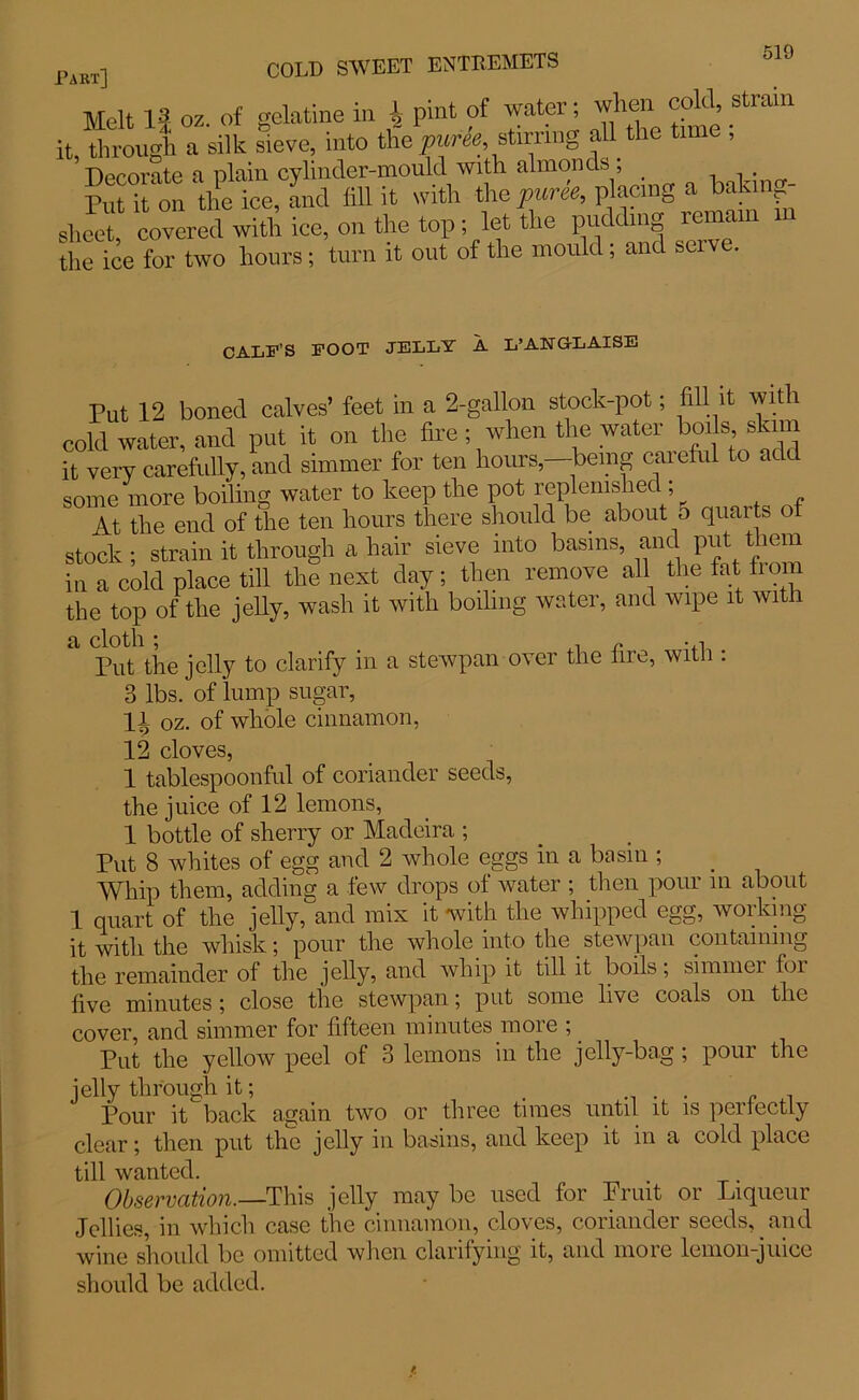 Melt II oz. of gelatine in A pint of water; when cold, strain it, through a silk sieve, into the purk, stirring all the time , Dprorate a plain cylinder-mould with almonds , . . Put it'on the ice, and fill it with the puree, placing a bakinp- sheet covered with ice, on the top ; let the pudding remain the ice for two hours ; turn it out of the mould; and serve. CALF’S FOOT JELLY A L’ANG-LAISE Put 12 boned calves’ feet in a 2-gallon stock-pot; fill it with cold water, and put it on the fire ; when the water bods skim it very carefully, and simmer for ten hours,—being careful to add some more boiling water to keep the pot replenished ; At the end of the ten hours there should be about 5 quarts of stock ; strain it through a hair sieve into basins, and put them in a cold place till the next day; then remove all the tat tram the top of the jelly, wash it with boiling water, and wipe it with Put the jelly to clarify in a stewpan over the lire, with : 3 lbs. of lump sugar, Ji oz. of whole cinnamon, 12 cloves, 1 tablespoonful of coriander seeds, the juice of 12 lemons, 1 bottle of sherry or Madeira ; Put 8 whites of egg and 2 whole eggs in a basin ; Whip them, adding a lew drops ol water ; then poui in about 1 quart of the jelly, and mix it with the whipped egg, working it with the whisk; pour the whole into the stewpan containing the remainder of the jelly, and whip it till it boils, simmer for five minutes ; close the stewpan; put some live coals on the cover, and simmer for fifteen minutes more ; _ Put the yellow peel of 3 lemons in the jelly-bog ; pour the jelly through it; . . . „ , Pour it back again two or three tunes until it is perfectly clear; then put the jelly in basins, and keep it in a cold place till wanted. Observation.—This jelly may be used for Print or Liqueur Jellies, in which case the cinnamon, cloves, coriander seeds, and wine should be omitted when clarifying it, and more lemon-juice should be added.