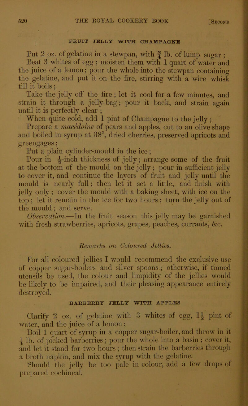 FRUIT JELLY WITH CHAMPAGNE Put 2 oz. of gelatine in a stewpan, with § lb. of lump sugar ; Beat 3 whites of egg ; moisten them with 1 quart of water and the juice of a lemon; pour the whole into the stewpan containing the gelatine, and put it on the fire, stirring with a wire whisk till it boils; Take the jelly off the fire ; let it cool for a few minutes, and strain it through a jelly-bag; pour it back, and strain again until it is perfectly clear ; When quite cold, add 1 pint of Champagne to the jelly ; Prepare a macedoine of pears and apples, cut to an olive shape and boiled in syrup at 38°, dried cherries, preserved apricots and greengages; Put a plain cylinder-mould in the ice; Pour in ^-inch thickness of jelly; arrange some of the fruit at the bottom of the mould on the jelly ; pour in sufficient jelly to cover it, and continue the layers of fruit and jelly until the mould is nearly full; then let it set a little, and finish with jelly only ; cover the mould with a baking sheet, with ice on the top; let it remain in the ice for two hours ; turn the jelly out of the mould ; and serve. Observation.—In the fruit season this jelly may be garnished with fresh strawberries, apricots, grapes, peaches, currants, &c. Remarks on Coloured Jellies. For all coloured jellies I would recommend the exclusive use of copper sugar-boilers and silver spoons ; otherwise, if tinned utensils be used, the colour and limpidity of the jellies would be likely to be impaired, and their pleasing appearance entirely destroyed. BARBERRY JELLY WITH APPLES Clarify 2 oz. of gelatine with 3 whites of egg, 1^ pint of water, and the juice of a lemon; Boil 1 quart of syrup in a copper sugar-boiler, and throw in it { lb. of picked barberries; pour the whole into a basin ; cover it, and let it stand for two hours; then strain the barberries through a broth napkin, and mix the syrup with the gelatine. Should the jelly be too pale in colour, add a lew drops of prepared cochineal.