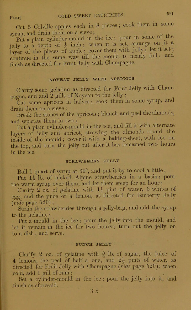 Cut 5 Colville apples each in 8 pieces ; cook them in some syrup, and drain them on a sieve; _ , Put a plain cylinder-mould in the ice; pour in some ot tiie jelly to a depth of | inch; when it is set, arrange on it a layer of the pieces of apple; cover them with jelly; let it set; continue in the same way till the mould is nearly full; and finish as directed for Fruit Jelly with Champagne. UOTEAU JELLY WITH APRICOTS Clarify some gelatine as directed for Fruit Jelly with Cham- pagne, and add 2 gills of Noyeau to the jelly ; Cut some apricots in halves ; cook them in some syrup, and drain them on a sieve : Break the stones of the apricots ; blanch and peel the almonds, and separate them in two ; . Put a plain cylinder-mould in the ice, and fill it with alternate layers of jelly and apricot, strewing the almonds round the inside of the mould ; cover it with a baking-sheet, with ice on the top, and turn the jelly out after it has remained two hours in the ice. STRAWBERRY JELLY Boil 1 quart of syrup at 30°, and put it by to cool a little; Put H lb. of picked Alpine strawberries in a basin; pour the warm syrup over them, and let them steep for an hour ; Clarify 2 oz. of gelatine with pint of water, 3 whites of egg, and the juice of a lemon, as directed for Barberry Jelly (vide page 520); Strain the strawberries through a jelly-bag, and add the syrup to the gelatine ; Put a mould in the ice ; pour the jelly into the mould, and let it remain in the ice for two hours ; turn out the jelly on to a dish ; and serve. PUNCH JELLY Clarify 2 oz. of gelatine with J lb. of sugar, the juice of 4 lemons, the peel of half a one, and 2^ pints of water, as directed for Fruit Jelly with Champagne (vide page 520); when cold, add 1 gill of rum ; . Set a cylinder-mould in the ice ; pour the jelly into it, and finish as aforesaid.
