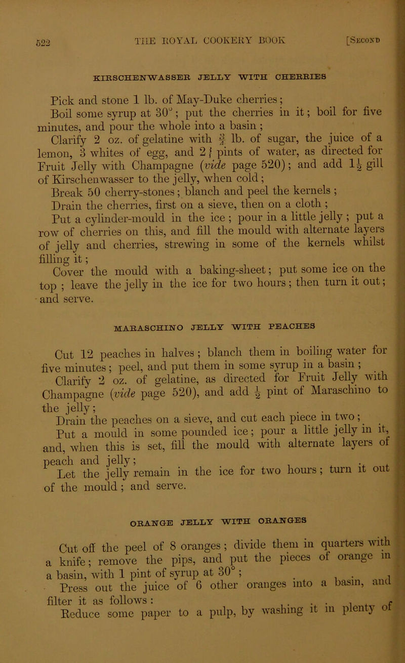 KIESCHENWASSEE JELLY WITH CHERRIES Pick and stone 1 lb. of May-Duke cherries; Boil some syrup at 30°; put the cherries in it; boil for five minutes, and pour the whole into a basin ; Clarify 2 oz. of gelatine with § lb. of sugar, the juice of a lemon, 3 whites of egg, and 2} pints of water, as directed for Fruit Jelly with Champagne (vide page 520); and add H gill of Kirschenwasser to the jelly, when cold; Break 50 cherry-stones; blanch and peel the kernels ; Drain the cherries, first on a sieve, then on a cloth ; Put a cylinder-mould in the ice ; pour in a little jelly ; put a row of cherries on this, and fill the mould with alternate layers of jelly and cherries, strewing in some of the kernels whilst filling it; . Cover the mould with a baking-sheet; put some ice on the top ; leave the jelly in the ice for two hours ; then turn it out; and serve. MARASCHINO JELLY WITH PEACHES Cut 12 peaches in halves ; blanch them in boiling water for five minutes; peel, and put them in some syrup in a basin ; Clarify 2 oz. of gelatine, as directed for Fruit Jelly with Champagne (vide page 520), and add ^ pint ol Maraschino to the jelly; Drain the peaches on a sieve, and cut each piece m two y Put a mould in some pounded ice; pour a little jelly in it, and, when this is set, fill the mould with alternate layers of peach and jelly; . . . , , Let the jelly remain in the ice for two hours ; turn it out of the mould ; and serve. ORANGE JELLY WITH ORANGES Cut off the peel of 8 oranges ; divide them in quarters with a knife; remove the pips, and put the pieces ol orange in a basin, with 1 pint of syrup at 30 ; < , Press out the juice of 6 other oranges into a basin, and filter it as follows : Deduce some paper to a pulp, by washing it in plenty ol