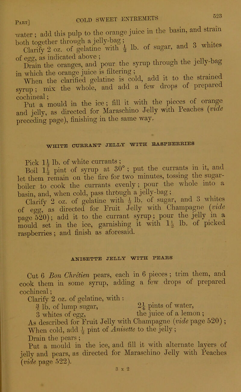 Part] COLD SWEET ENTREMETS water ; add this pulp to the orange juice in the basin, and strain both together through a jelly-bag; Clarify 2 oz. of gelatine with ^ lb. of sugar, and 3 whites of ea<y, as indicated above ; . ,, Drain the oranges, and pour the syrup through the jelly-baD in which the orange juice is filtering ; . When the clarified gelatine is cold, add it to the strained syrup; mix the whole, and add a few drops of prepared Put a mould in the ice ; fill it with the pieces of orange and jelly, as directed for Maraschino Jelly with Peaches (vide preceding page), finishing in the same way. WHITE CURRANT JELLY WITH LLA.SFBEHB.IES Pick If lb. of white currants ; . . Boil If pint of syrup at 30° ; put the currants m it, and let them remain on the fire for two minutes, tossing the sugar- boiler to cook the currants evenly; pour the whole into a basin, and, when cold, pass through a jelly-bag ; Clarify 2 oz. of gelatine with f lb. of sugar, and 3 whites of egg, as directed for Fruit Jelly with Champagne (vide page 520); add it to the currant syrup ; pour the jelly _in a mould set in the ice, garnishing it with If lb. of picked raspberries ; and finish as aforesaid. ANISETTE JELLY WITH FEARS Cut 6 Bon Chretien pears, each in 6 pieces ; trim them, and cook them in some syrup, adding a few drops of prepared cochineal; Clarify 2 oz. of gelatine, with : \ lb. of lump sugar, 2J pints of water, 3 whites of egg,' the juice of a lemon ; As described for Fruit Jelly with Champagne (vide page 520); When cold, add \ pint of Anisette to the jelly; Drain the pears ; Put a mould in the ice, and fill it with alternate layers of jelly and pears, as directed for Maraschino Jelly with Peaches (vide page 522).