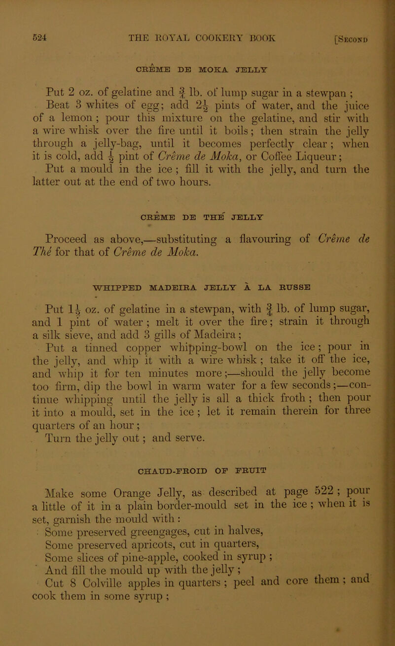 CEEME DE MOKA JELLY Put 2 oz. of gelatine and ^ lb. of lump sugar in a stewpan ; Beat 3 whites of egg; add 2J pints of water, and the juice of a lemon ; pour this mixture on the gelatine, and stir with a wire whisk over the lire until it boils; then strain the jelly- through a jelly-bag, until it becomes perfectly clear; when it is cold, add ^ pint of Creme de Moka, or Coffee Liqueur; Put a mould in the ice ; fill it with the jelly, and turn the latter out at the end of two hours. CREME DE the' JELLY Proceed as above,—substituting a flavouring of Creme de The for that of Creme de Moka. WHIPPED MADEIRA JELLY A LA RHSSE Put 1^ oz. of gelatine in a stewpan, with £ lb. of lump sugar, and 1 pint of water ; melt it over the fire; strain it through a silk sieve, and add 3 gills of Madeira; Put a tinned copper whipping-bowl on the ice; pour in the jelly, and whip it with a wire whisk ; take it off the ice, and whip it for ten minutes more;—should the jelly become too firm, dip the bowl in warm water for a few seconds;—con- tinue whipping until the jelly is all a thick froth ; then pour it into a mould, set in the ice ; let it remain therein for three quarters of an hour ; Turn the jelly out; and serve. CHAUD-EROID OP PRUIT Make some Orange Jelly, as described at page o22 ; pour a little of it in a plain border-mould set in the ice ; when it is set, garnish the mould with : Some preserved greengages, cut in halves, Some preserved apricots, cut in quarters, Some slices of pine-apple, cooked in syrup ; And fill the mould up with the jelly; Cut 8 Colville apples in quarters ; peel and core them ; and cook them in some syrup ;