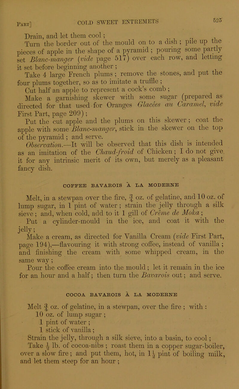 Drain, and let them cool; , Turn the border out of the mould on to a dish ; pile up the pieces of apple in the shape of a pyramid ; pouring some partly set Blanc-manger (vide page 517) over each row, and letting it set before beginning another ; Take 4 large French plums ; remove the stones, and put the four plums together, so as to imitate a truffle ; Cut half an apple to represent a cock’s comb ; Make a garnishing skewer with some sugar (prepared as directed for that used for Oranges Glacees au Cara mel, vide First Part, page 209); Put the cut apple and the plums on this skewer ; coat the apple with some Blanc-manger, stick in the skewer on the top of the pyramid ; and serve. Observation.—It will be observed that this dish is intended as an imitation of the Chaud-froid of Chicken; I do not give it for any intrinsic merit of its own, but merely as a pleasant fancy dish. COFFEE BAVAROIS A LA MODEEUE Melt, in a stewpan over the fire, § oz. of gelatine, and 10 oz. of lump sugar, in 1 pint of water ; strain the jelly through a silk sieve ; and, when cold, add to it 1 gill of Creme de Moka ; Put a cylinder-mould in the ice, and coat it with the jelly; Make a cream, as directed for Vanilla Cream (vide First Part, page 194),—flavouring it with strong coffee, instead of vanilla ; and finishing the cream with some whipped cream, in the same way; Pour the coffee cream into the mould; let it remain in the ice for an hour and a half; then turn the Bavarois out; and serve. COCOA BAVAROIS A LA MODERNE Melt ^ oz. of gelatine, in a stewpan, over the fire ; with : 10 oz. of lump sugar ; 1 pint of water ; 1 stick of vanilla; Strain the jelly, through a silk sieve, into a basin, to cool; Take \ lb. of cocoa-nibs ; roast them in a copper sugar-boiler, over a slow fire; and put them, hot, in pint of boiling milk, and let them steep for an hour ;