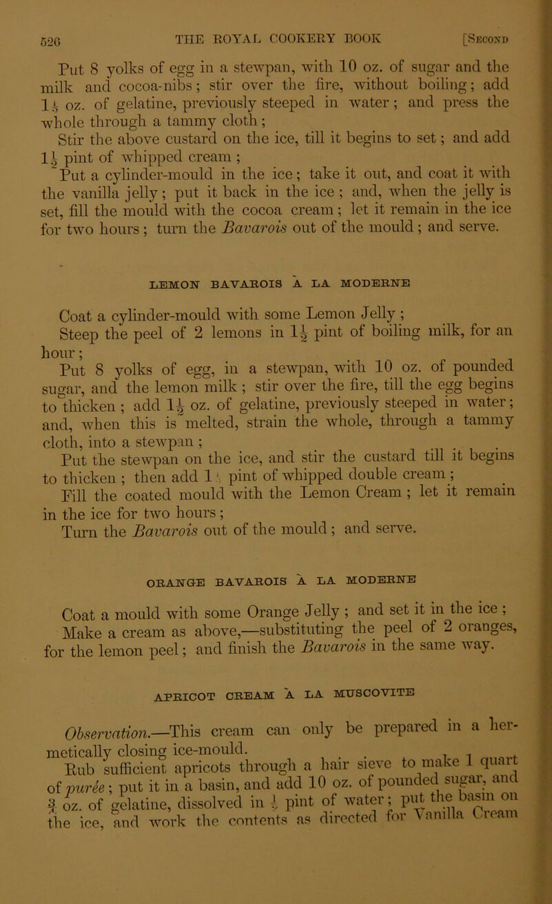 Put 8 yolks of egg in a stewpan, with 10 oz. of sugar and the milk and cocoa-nibs; stir over the fire, without boiling; add Ijl oz. of gelatine, previously steeped in water; and press the whole through a tammy cloth ; Stir the above custard on the ice, till it begins to set; and add 11 pint of whipped cream ; ~ Put a cylinder-mould in the ice; take it out, and coat it with the vanilla jelly; put it back in the ice ; and, when the jelly is set, fill the mould with the cocoa cream; let it remain in the ice for two hours ; turn the Bavarois out of the mould ; and serve. LEMON BAVAROIS A LA MODERNE Coat a cylinder-mould with some Lemon Jelly ; Steep the peel of 2 lemons in 1-J>- pint of boiling milk, for an hour; Put 8 yolks of egg, in a stewpan, with 10 oz. of pounded sugar, and the lemon milk ; stir over the fire, till the egg begins to thicken ; add 11 oz. of gelatine, previously steeped in water; and, when this is melted, strain the whole, through a tammy cloth, into a stewpan ; ... Put the stewpan on the ice, and stir the custard tdl it begins to thicken ; then add 1' pint of whipped double cream ; Pill the coated mould with the Lemon Cream ; let it remain in the ice for two hours; Turn the Bcivcivois out of the mould; and serve. ORANGE BAVAROIS A LA MODERNE Coat a mould with some Orange Jelly ; and set it in the ice ; Make a cream as above,—substituting the peel of 2 oranges, for the lemon peel; and finish the Bavarois in the same way. APRICOT CREAM A LA MUSCOVITE Observation.—This cream can only be prepared in a her- metically closing ice-mould. . , Rub sufficient apricots through a hair sieve to make 1 quait of puree; put it in a basin, and add 10 oz. of pounded sugar, an 2 oz. of gelatine, dissolved in l pint of water; put the basin on the ice, and work the contents as directed for \nmlla Cieam