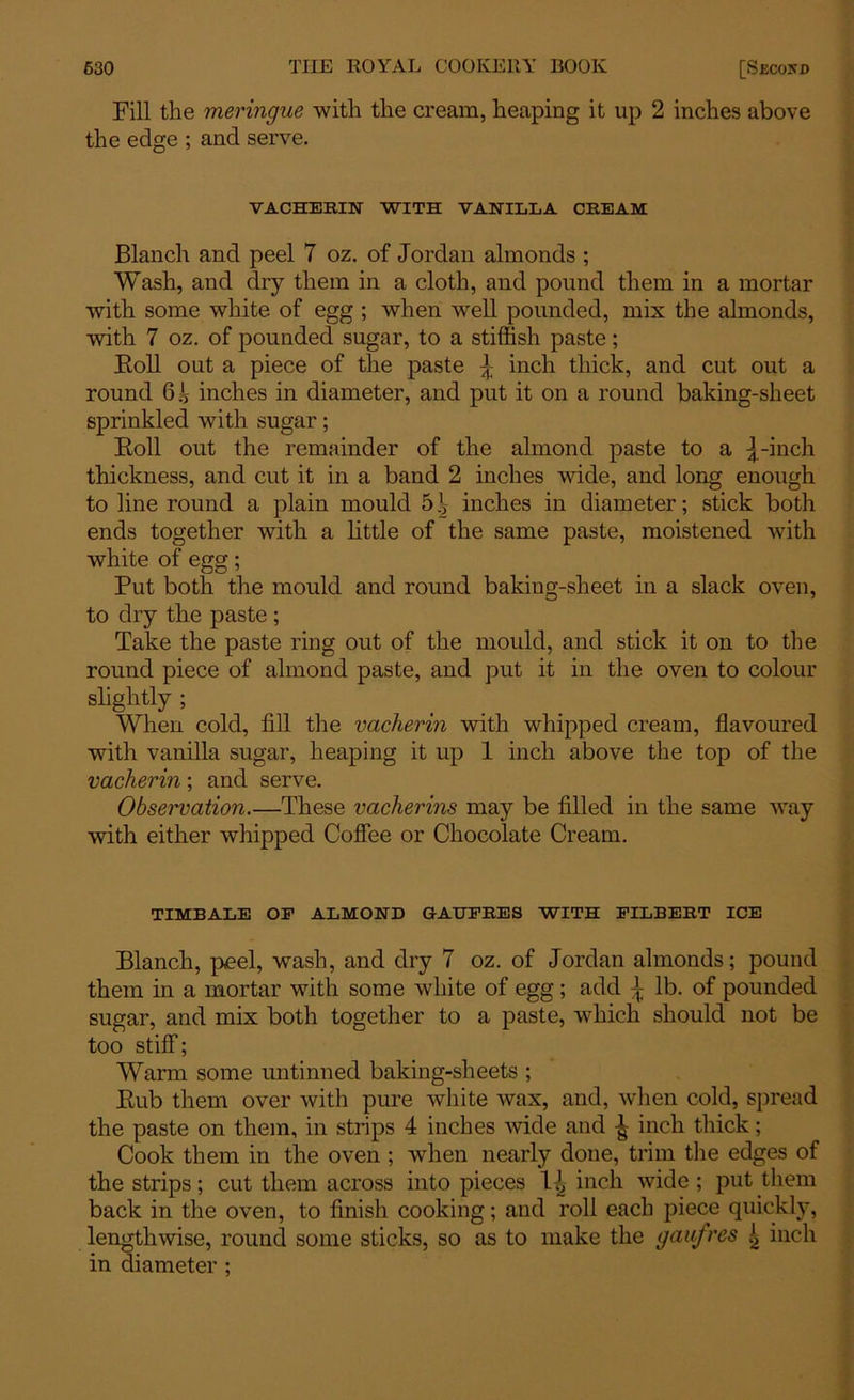 Fill the meringue with the cream, heaping it up 2 inches above the edge ; and serve. VACHEBIN WITH VANILLA CREAM Blanch and peel 7 oz. of Jordan almonds ; Wash, and dry them in a cloth, and pound them in a mortar with some white of egg ; when well pounded, mix the almonds, with 7 oz. of pounded sugar, to a stiffish paste; Boll out a piece of the paste inch thick, and cut out a round 6|? inches in diameter, and put it on a round baking-sheet sprinkled with sugar; Boll out the remainder of the almond paste to a |-inch thickness, and cut it in a band 2 inches wide, and long enough to line round a plain mould 5.V inches in diameter; stick both ends together with a little of the same paste, moistened with white of egg; Put both the mould and round baking-sheet in a slack oven, to dry the paste ; Take the paste ring out of the mould, and stick it on to the round piece of almond paste, and put it in the oven to colour slightly ; When cold, fill the vacherin with whipped cream, flavoured with vanilla sugar, heaping it up 1 inch above the top of the vacherin; and serve. Observation.—These vacherins may be filled in the same way with either whipped Coffee or Chocolate Cream. TIMBALE OF ALMOND GAUFRES WITH FILBERT ICE Blanch, peel, wash, and dry 7 oz. of Jordan almonds; pound them in a mortar with some white of egg; add \ lb. of pounded sugar, and mix both together to a paste, which should not be too stiff; Warm some untinned baking-sheets ; Bub them over with pure white wax, and, when cold, spread the paste on them, in strips 4 inches wide and inch thick; Cook them in the oven ; when nearly done, trim the edges of the strips; cut them across into pieces 1^ inch wide; put them back in the oven, to finish cooking; and roll each piece quickly, lengthwise, round some sticks, so as to make the gaufres inch in diameter ;