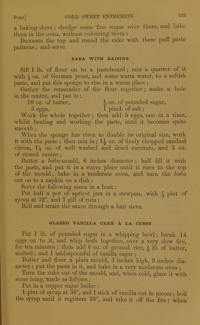 a baking-sheet; dredge some fine sugar over them, and bake them in the oven, without colouring them ; Decorate the top and round the cake with these puff paste patterns; and serve. BABA WITH RAISINS Sift 1 lb. of flour on to a pasteboard ; mix a quarter of it with ^ oz. of German yeast, and some warm water, to a softisli paste, and put this sponge to rise in a warm place; Gather the remainder of the flour together ; make a hole in the centre, and put in : 10 oz. of butter, \ oz. of pounded sugar, 3 eggs, 1 pinch of salt; Work the whole together; then add 5 eggs, one at a time, whilst beating and working the paste, until it becomes quite smooth ; When the sponge has risen to double its original size, work it with the paste ; then mix in ; l-g oz. of finely chopped candied citron, 1^ oz. of well washed and dried currants, and 3 oz. of stoned raisins ; Butter a baba-mould, 6 inches diameter ; half fill it with the paste, and put it in a warm place until it rises to the top of the mould; bake in a moderate oven, and turn the baba out on to a napkin on a dish ; Serve the following sauce in a boat: Put half a pot of apricot jam in a stewpan, with 1 pint of syrup at 32°, and 1 gill of rum; Boil and strain the sauce through a hair sieve. GLAZED VANILLA CAKE A LA CUSSY Put 1 lb. of pounded sugar in a whipping bowl; break 14 eggs on to it, and whip both together, over a very slow fire, for ten minutes ; then add 6 oz. of ground rice, | lb. of butter, melted ; and 1 tablespoonful of vanilla sugar ; Butter and flour a plain mould, 3 inches high, 9 inches dia- meter ; put the paste in it, and bake in a very moderate oven ; Turn the cake out of the mould, and, when cold, glaze it with some icing, made as follows : Put in a copper sugar boiler : 1 pint of syrup at 36°, and 1 stick of vanilla cut in pieces ; boil the syrup until it registers 38°, and take it off the fire ; when