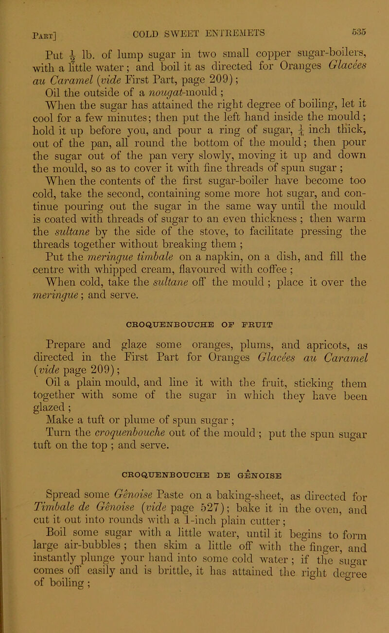 Put i lb. of lump sugar in two small copper sugar-boilers, with a little water; and boil it as directed for Oranges Glacees au Caramel {vide First Part, page 209); Oil the outside of a ncm^-mould ; When the sugar has attained the right degree of boiling, let it cool for a few minutes; then put the left hand inside the mould; hold it up before you, and pour a ring of sugar, \ inch thick, out of the pan, all round the bottom of the mould; then pour the sugar out of the pan very slowly, moving it up and down the mould, so as to cover it with fine threads of spun sugar ; When the contents of the first sugar-boiler have become too cold, take the second, containing some more hot sugar, and con- tinue pouring out the sugar in the same way until the mould is coated with threads of sugar to an even thickness ; then warm the sultane by the side of the stove, to facilitate pressing the threads together without breaking them ; Put the meringue timbale on a napkin, on a dish, and fill the centre with whipped cream, flavoured with coffee ; When cold, take the sultane olf the mould ; place it over the meringue; and serve. CROQUENBOUCHE OF FRUIT Prepare and glaze some oranges, plums, and apricots, as directed in the First Part for Oranges Glacees au Caramel (vide page 209); Oil a plain mould, and line it with the fruit, sticking them together with some of the sugar in which they have been glazed ; Make a tuft or plume of spun sugar ; Turn the croquenbouche out of the mould ; put the spun sugar tuft on the top ; and serve. CROQUENBOUCHE DE GENOISE Spread some Genoise Paste on a baking-sheet, as directed for Timbale de Genoise {vide page 527); bake it in the oven, and cut it out into rounds with a 1-inch plain cutter; Boil some sugar with a little water, until it begins to form large air-bubbles ; then skim a little off with the finger, and instantly plunge your hand into some cold water ; if the sugar comes off easily and is brittle, it has attained the right decree of boilinu :
